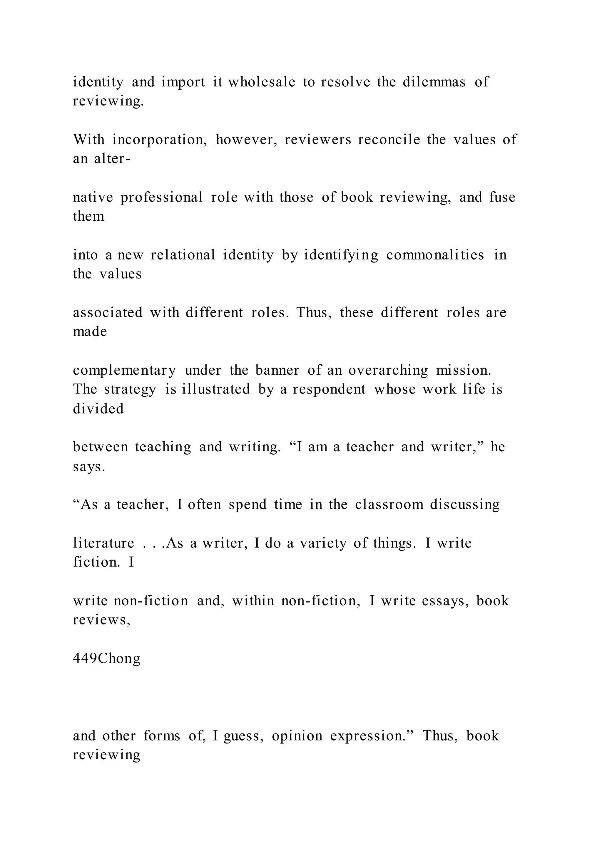 identity and import it wholesale to resolve the dilemmas of
reviewing.
With incorporation, however, reviewers reconcile the values of
an alter-
native professional role with those of book reviewing, and fuse
them
into a new relational identity by identifying commonalities in
the values
associated with different roles. Thus, these different roles are
made
complementary under the banner of an overarching mission.
The strategy is illustrated by a respondent whose work life is
divided
between teaching and writing. “I am a teacher and writer,” he
says.
“As a teacher, I often spend time in the classroom discussing
literature . . .As a writer, I do a variety of things. I write
fiction. I
write non-fiction and, within non-fiction, I write essays, book
reviews,
449Chong
and other forms of, I guess, opinion expression.” Thus, book
reviewing
 