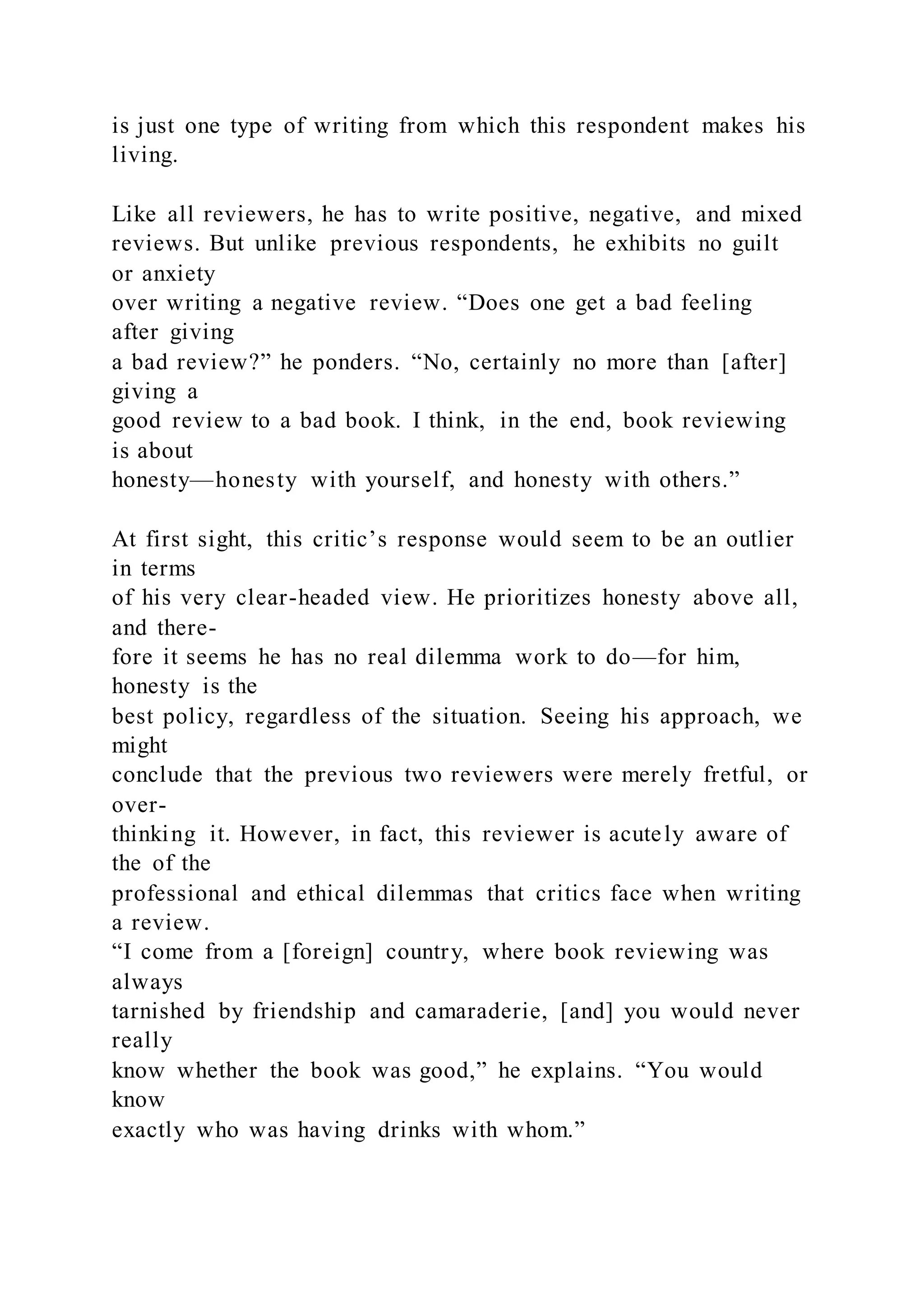 is just one type of writing from which this respondent makes his
living.
Like all reviewers, he has to write positive, negative, and mixed
reviews. But unlike previous respondents, he exhibits no guilt
or anxiety
over writing a negative review. “Does one get a bad feeling
after giving
a bad review?” he ponders. “No, certainly no more than [after]
giving a
good review to a bad book. I think, in the end, book reviewing
is about
honesty—honesty with yourself, and honesty with others.”
At first sight, this critic’s response would seem to be an outlier
in terms
of his very clear-headed view. He prioritizes honesty above all,
and there-
fore it seems he has no real dilemma work to do—for him,
honesty is the
best policy, regardless of the situation. Seeing his approach, we
might
conclude that the previous two reviewers were merely fretful, or
over-
thinking it. However, in fact, this reviewer is acutely aware of
the of the
professional and ethical dilemmas that critics face when writing
a review.
“I come from a [foreign] country, where book reviewing was
always
tarnished by friendship and camaraderie, [and] you would never
really
know whether the book was good,” he explains. “You would
know
exactly who was having drinks with whom.”
 