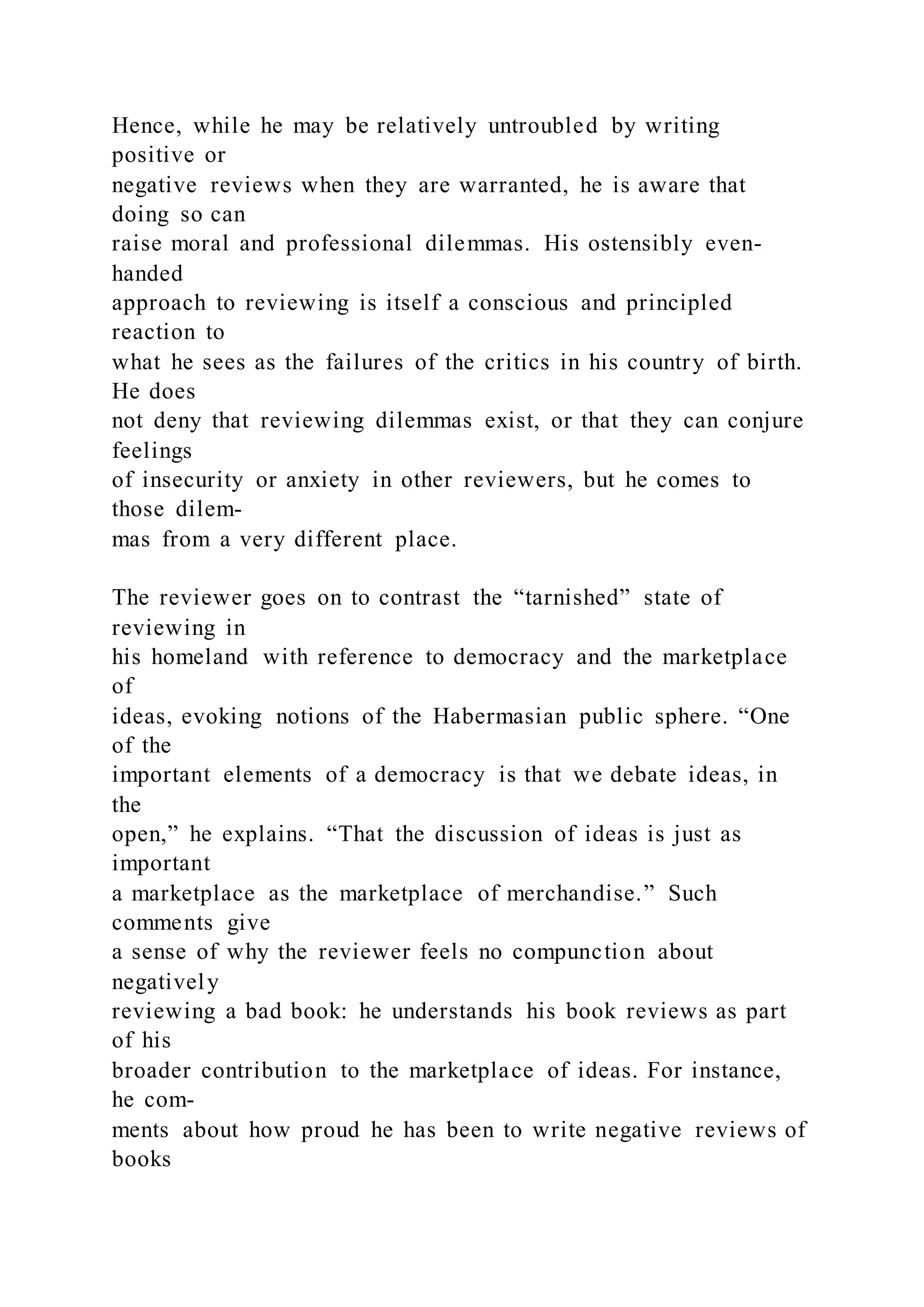Hence, while he may be relatively untroubled by writing
positive or
negative reviews when they are warranted, he is aware that
doing so can
raise moral and professional dilemmas. His ostensibly even-
handed
approach to reviewing is itself a conscious and principled
reaction to
what he sees as the failures of the critics in his country of birth.
He does
not deny that reviewing dilemmas exist, or that they can conjure
feelings
of insecurity or anxiety in other reviewers, but he comes to
those dilem-
mas from a very different place.
The reviewer goes on to contrast the “tarnished” state of
reviewing in
his homeland with reference to democracy and the marketplace
of
ideas, evoking notions of the Habermasian public sphere. “One
of the
important elements of a democracy is that we debate ideas, in
the
open,” he explains. “That the discussion of ideas is just as
important
a marketplace as the marketplace of merchandise.” Such
comments give
a sense of why the reviewer feels no compunction about
negatively
reviewing a bad book: he understands his book reviews as part
of his
broader contribution to the marketplace of ideas. For instance,
he com-
ments about how proud he has been to write negative reviews of
books
 