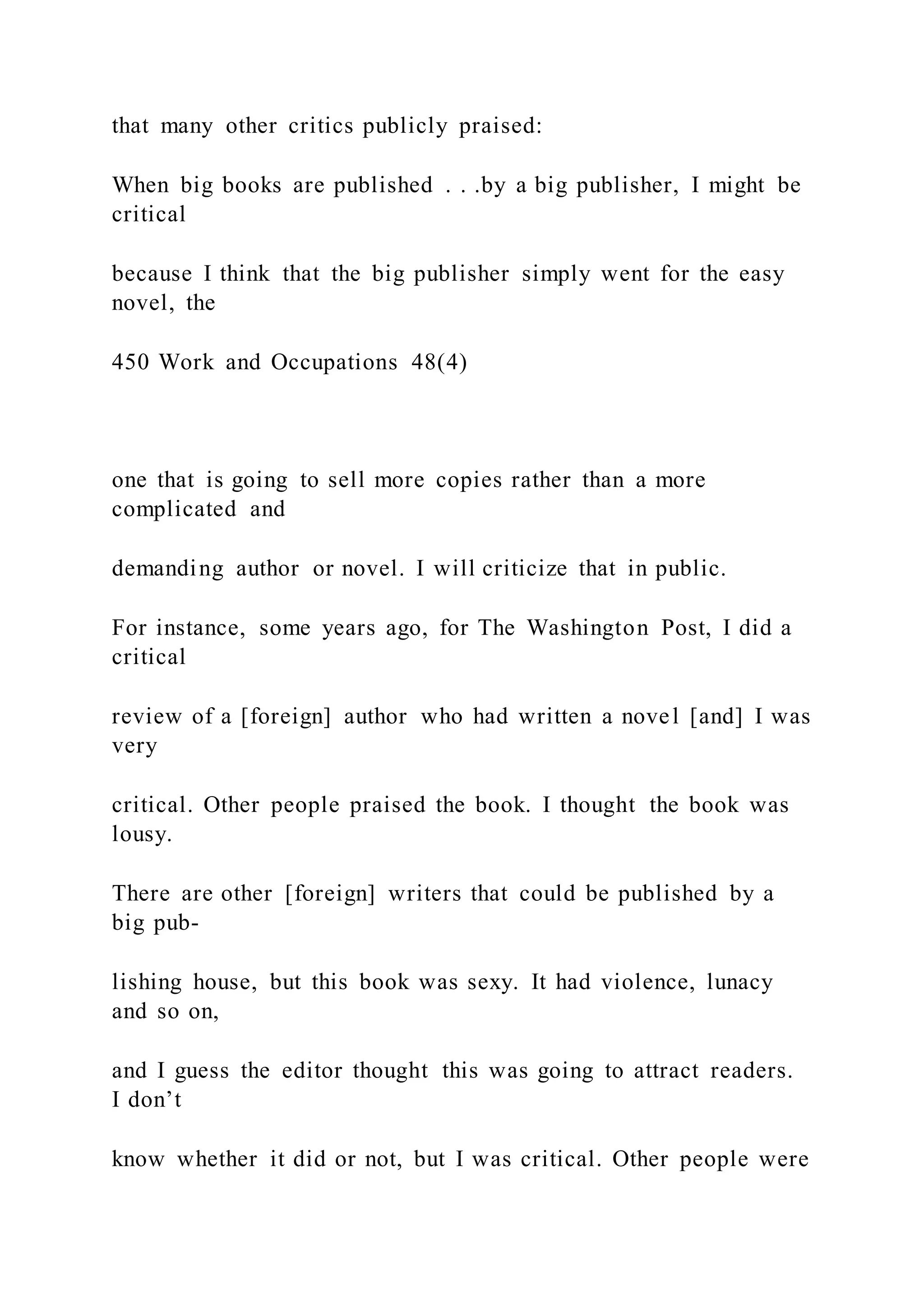 that many other critics publicly praised:
When big books are published . . .by a big publisher, I might be
critical
because I think that the big publisher simply went for the easy
novel, the
450 Work and Occupations 48(4)
one that is going to sell more copies rather than a more
complicated and
demanding author or novel. I will criticize that in public.
For instance, some years ago, for The Washington Post, I did a
critical
review of a [foreign] author who had written a novel [and] I was
very
critical. Other people praised the book. I thought the book was
lousy.
There are other [foreign] writers that could be published by a
big pub-
lishing house, but this book was sexy. It had violence, lunacy
and so on,
and I guess the editor thought this was going to attract readers.
I don’t
know whether it did or not, but I was critical. Other people were
 