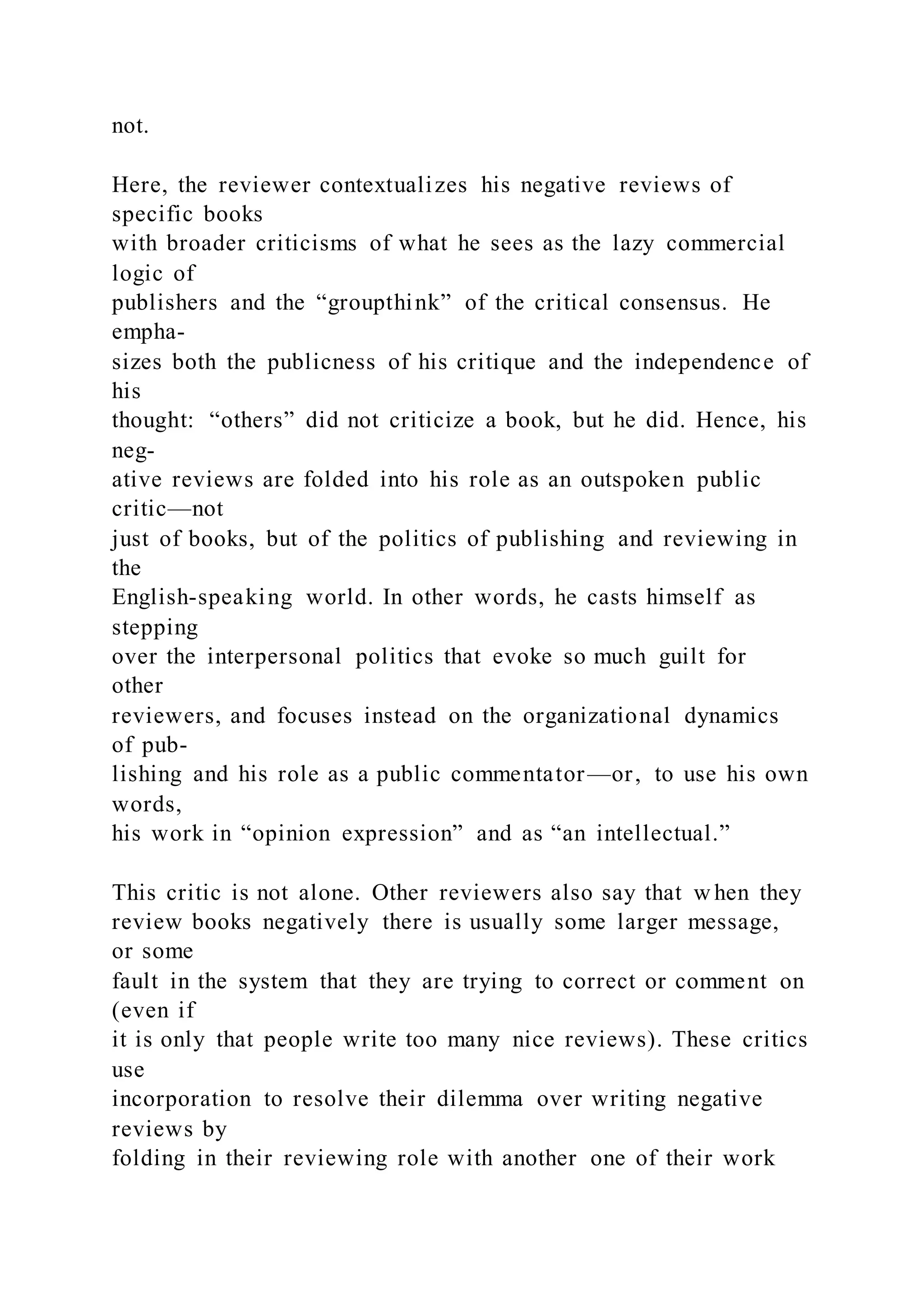 not.
Here, the reviewer contextualizes his negative reviews of
specific books
with broader criticisms of what he sees as the lazy commercial
logic of
publishers and the “groupthink” of the critical consensus. He
empha-
sizes both the publicness of his critique and the independence of
his
thought: “others” did not criticize a book, but he did. Hence, his
neg-
ative reviews are folded into his role as an outspoken public
critic—not
just of books, but of the politics of publishing and reviewing in
the
English-speaking world. In other words, he casts himself as
stepping
over the interpersonal politics that evoke so much guilt for
other
reviewers, and focuses instead on the organizational dynamics
of pub-
lishing and his role as a public commentator—or, to use his own
words,
his work in “opinion expression” and as “an intellectual.”
This critic is not alone. Other reviewers also say that w hen they
review books negatively there is usually some larger message,
or some
fault in the system that they are trying to correct or comment on
(even if
it is only that people write too many nice reviews). These critics
use
incorporation to resolve their dilemma over writing negative
reviews by
folding in their reviewing role with another one of their work
 