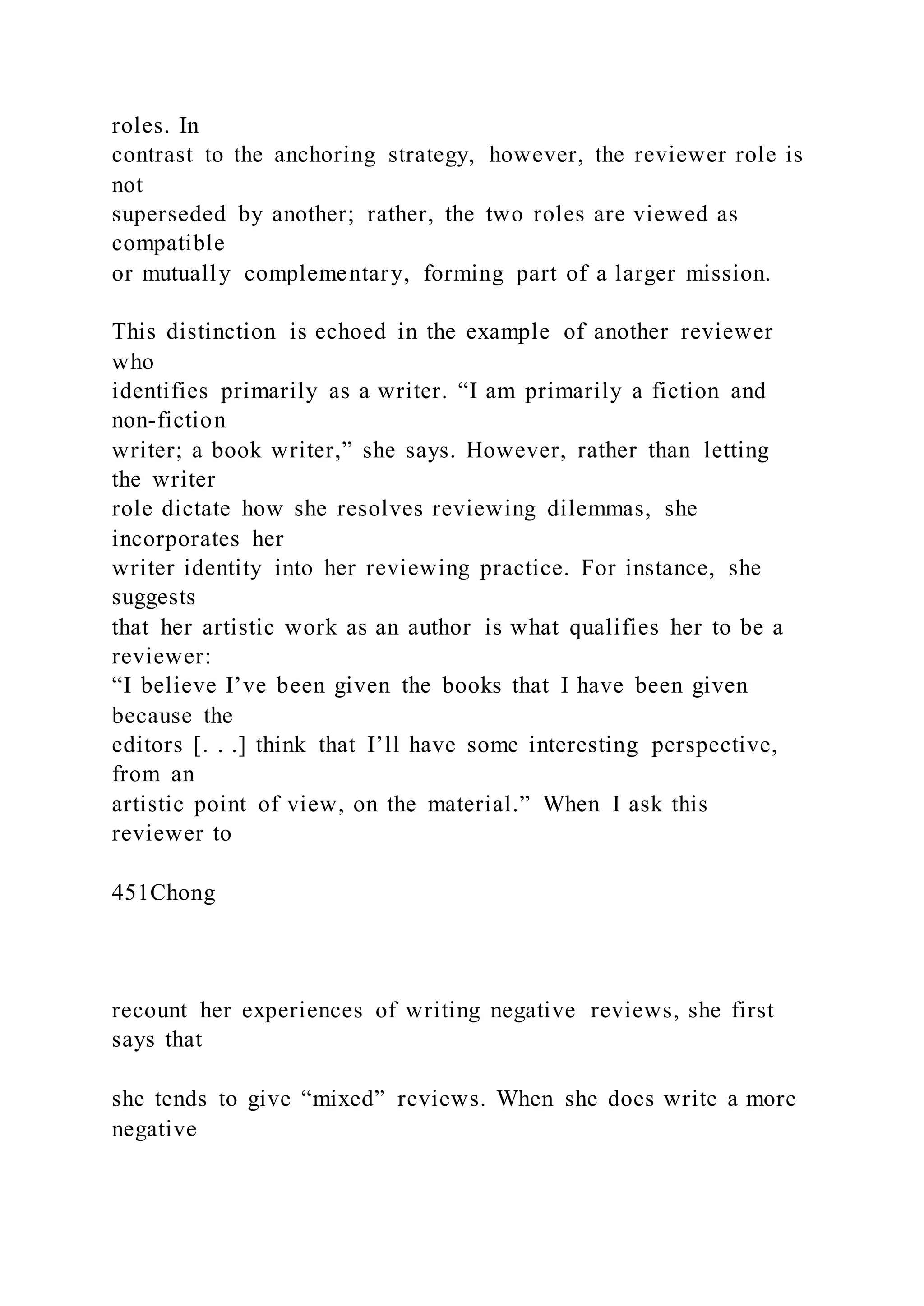 roles. In
contrast to the anchoring strategy, however, the reviewer role is
not
superseded by another; rather, the two roles are viewed as
compatible
or mutually complementary, forming part of a larger mission.
This distinction is echoed in the example of another reviewer
who
identifies primarily as a writer. “I am primarily a fiction and
non-fiction
writer; a book writer,” she says. However, rather than letting
the writer
role dictate how she resolves reviewing dilemmas, she
incorporates her
writer identity into her reviewing practice. For instance, she
suggests
that her artistic work as an author is what qualifies her to be a
reviewer:
“I believe I’ve been given the books that I have been given
because the
editors [. . .] think that I’ll have some interesting perspective,
from an
artistic point of view, on the material.” When I ask this
reviewer to
451Chong
recount her experiences of writing negative reviews, she first
says that
she tends to give “mixed” reviews. When she does write a more
negative
 