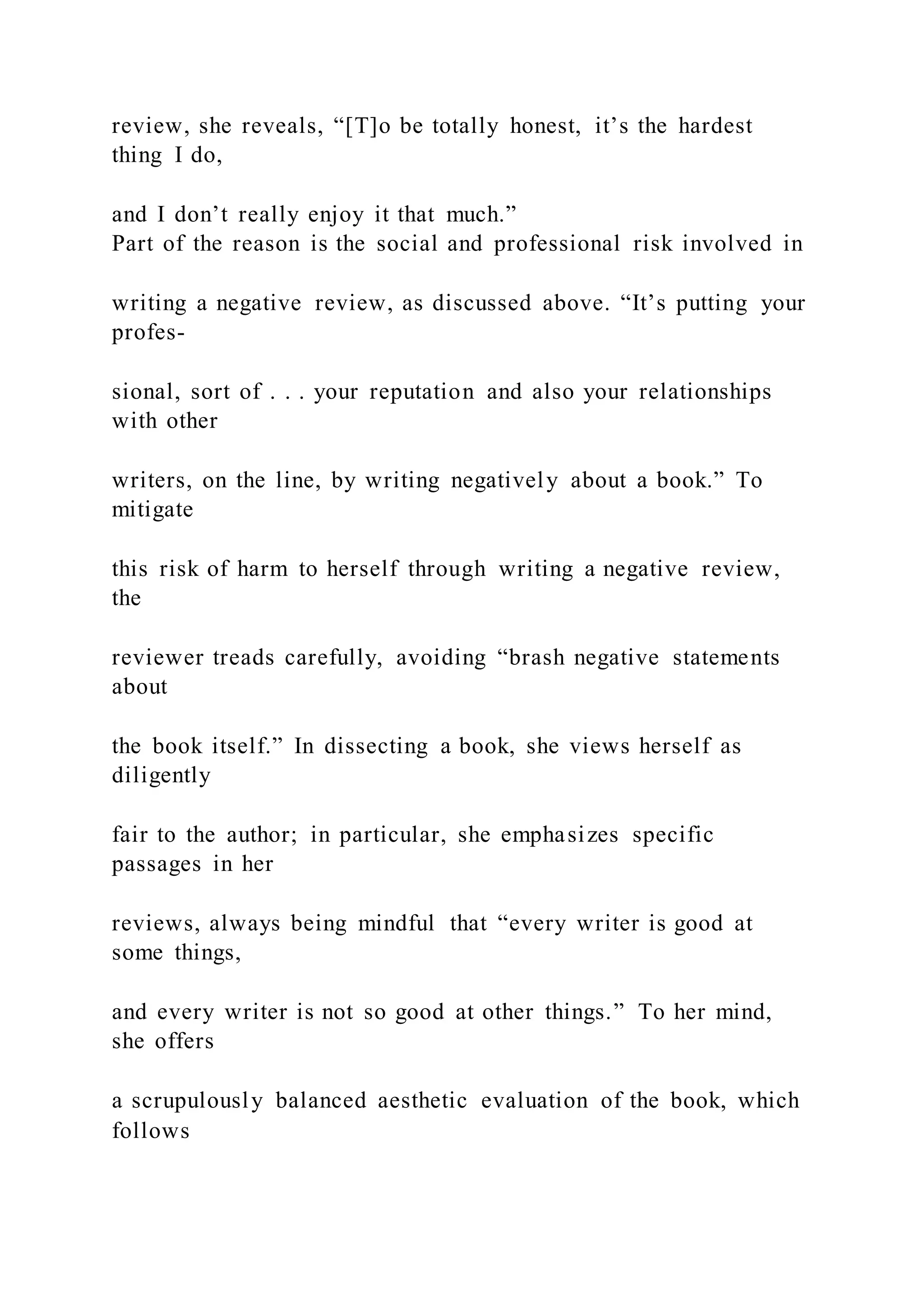 review, she reveals, “[T]o be totally honest, it’s the hardest
thing I do,
and I don’t really enjoy it that much.”
Part of the reason is the social and professional risk involved in
writing a negative review, as discussed above. “It’s putting your
profes-
sional, sort of . . . your reputation and also your relationships
with other
writers, on the line, by writing negatively about a book.” To
mitigate
this risk of harm to herself through writing a negative review,
the
reviewer treads carefully, avoiding “brash negative statements
about
the book itself.” In dissecting a book, she views herself as
diligently
fair to the author; in particular, she emphasizes specific
passages in her
reviews, always being mindful that “every writer is good at
some things,
and every writer is not so good at other things.” To her mind,
she offers
a scrupulously balanced aesthetic evaluation of the book, which
follows
 