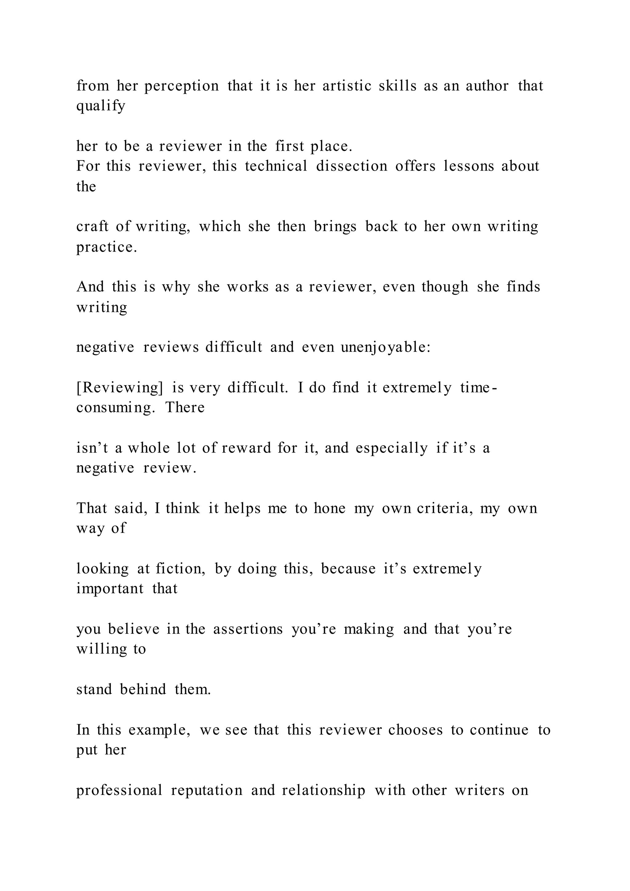 from her perception that it is her artistic skills as an author that
qualify
her to be a reviewer in the first place.
For this reviewer, this technical dissection offers lessons about
the
craft of writing, which she then brings back to her own writing
practice.
And this is why she works as a reviewer, even though she finds
writing
negative reviews difficult and even unenjoyable:
[Reviewing] is very difficult. I do find it extremely time-
consuming. There
isn’t a whole lot of reward for it, and especially if it’s a
negative review.
That said, I think it helps me to hone my own criteria, my own
way of
looking at fiction, by doing this, because it’s extremely
important that
you believe in the assertions you’re making and that you’re
willing to
stand behind them.
In this example, we see that this reviewer chooses to continue to
put her
professional reputation and relationship with other writers on
 