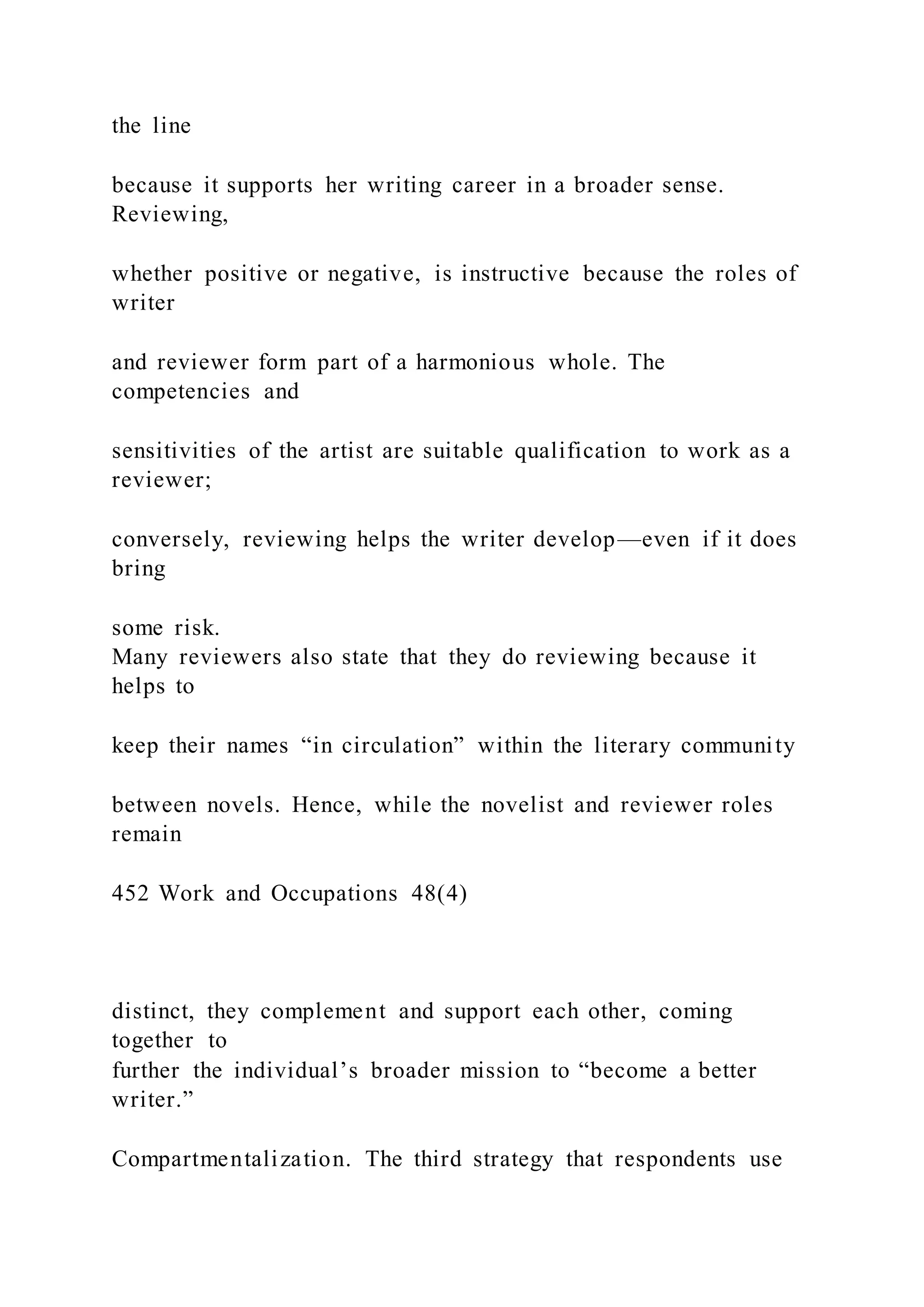 the line
because it supports her writing career in a broader sense.
Reviewing,
whether positive or negative, is instructive because the roles of
writer
and reviewer form part of a harmonious whole. The
competencies and
sensitivities of the artist are suitable qualification to work as a
reviewer;
conversely, reviewing helps the writer develop—even if it does
bring
some risk.
Many reviewers also state that they do reviewing because it
helps to
keep their names “in circulation” within the literary community
between novels. Hence, while the novelist and reviewer roles
remain
452 Work and Occupations 48(4)
distinct, they complement and support each other, coming
together to
further the individual’s broader mission to “become a better
writer.”
Compartmentalization. The third strategy that respondents use
 