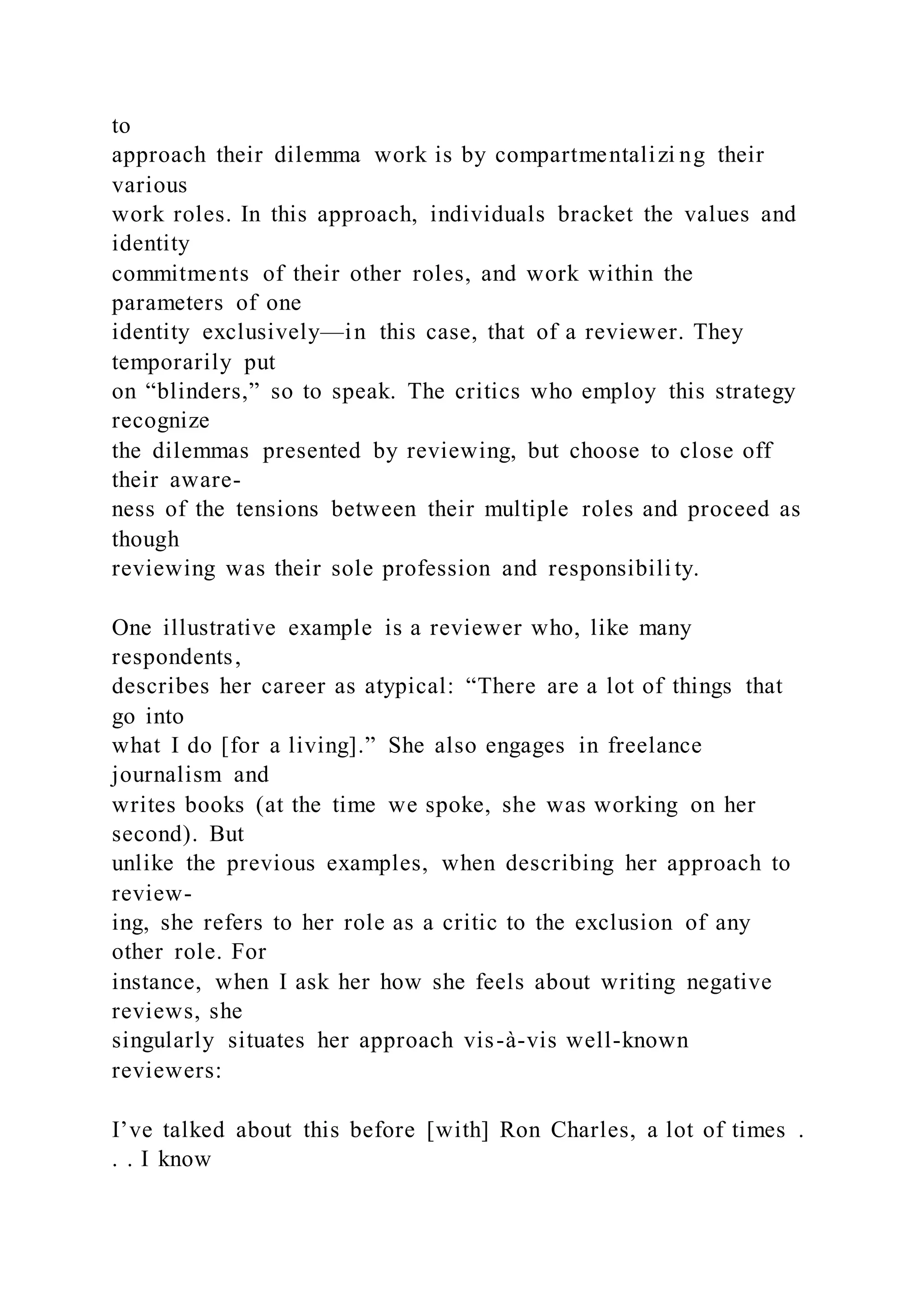 to
approach their dilemma work is by compartmentalizi ng their
various
work roles. In this approach, individuals bracket the values and
identity
commitments of their other roles, and work within the
parameters of one
identity exclusively—in this case, that of a reviewer. They
temporarily put
on “blinders,” so to speak. The critics who employ this strategy
recognize
the dilemmas presented by reviewing, but choose to close off
their aware-
ness of the tensions between their multiple roles and proceed as
though
reviewing was their sole profession and responsibili ty.
One illustrative example is a reviewer who, like many
respondents,
describes her career as atypical: “There are a lot of things that
go into
what I do [for a living].” She also engages in freelance
journalism and
writes books (at the time we spoke, she was working on her
second). But
unlike the previous examples, when describing her approach to
review-
ing, she refers to her role as a critic to the exclusion of any
other role. For
instance, when I ask her how she feels about writing negative
reviews, she
singularly situates her approach vis-à-vis well-known
reviewers:
I’ve talked about this before [with] Ron Charles, a lot of times .
. . I know
 
