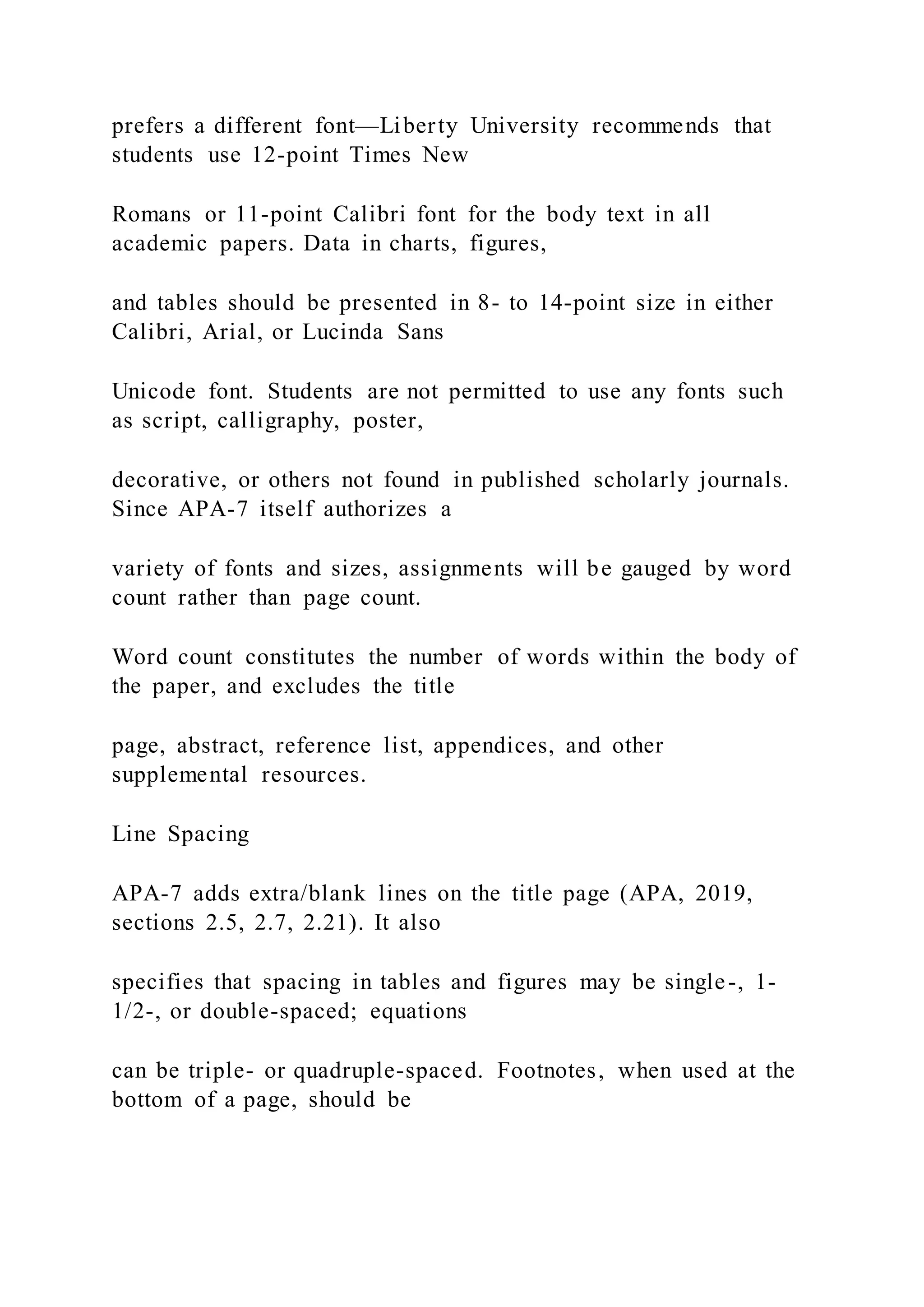 prefers a different font—Liberty University recommends that
students use 12-point Times New
Romans or 11-point Calibri font for the body text in all
academic papers. Data in charts, figures,
and tables should be presented in 8- to 14-point size in either
Calibri, Arial, or Lucinda Sans
Unicode font. Students are not permitted to use any fonts such
as script, calligraphy, poster,
decorative, or others not found in published scholarly journals.
Since APA-7 itself authorizes a
variety of fonts and sizes, assignments will be gauged by word
count rather than page count.
Word count constitutes the number of words within the body of
the paper, and excludes the title
page, abstract, reference list, appendices, and other
supplemental resources.
Line Spacing
APA-7 adds extra/blank lines on the title page (APA, 2019,
sections 2.5, 2.7, 2.21). It also
specifies that spacing in tables and figures may be single-, 1-
1/2-, or double-spaced; equations
can be triple- or quadruple-spaced. Footnotes, when used at the
bottom of a page, should be
 