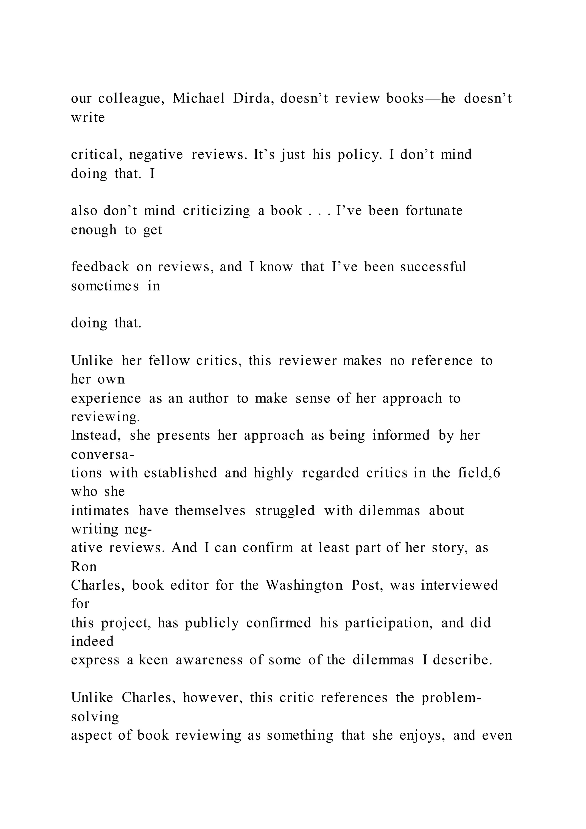 our colleague, Michael Dirda, doesn’t review books—he doesn’t
write
critical, negative reviews. It’s just his policy. I don’t mind
doing that. I
also don’t mind criticizing a book . . . I’ve been fortunate
enough to get
feedback on reviews, and I know that I’ve been successful
sometimes in
doing that.
Unlike her fellow critics, this reviewer makes no reference to
her own
experience as an author to make sense of her approach to
reviewing.
Instead, she presents her approach as being informed by her
conversa-
tions with established and highly regarded critics in the field,6
who she
intimates have themselves struggled with dilemmas about
writing neg-
ative reviews. And I can confirm at least part of her story, as
Ron
Charles, book editor for the Washington Post, was interviewed
for
this project, has publicly confirmed his participation, and did
indeed
express a keen awareness of some of the dilemmas I describe.
Unlike Charles, however, this critic references the problem-
solving
aspect of book reviewing as something that she enjoys, and even
 