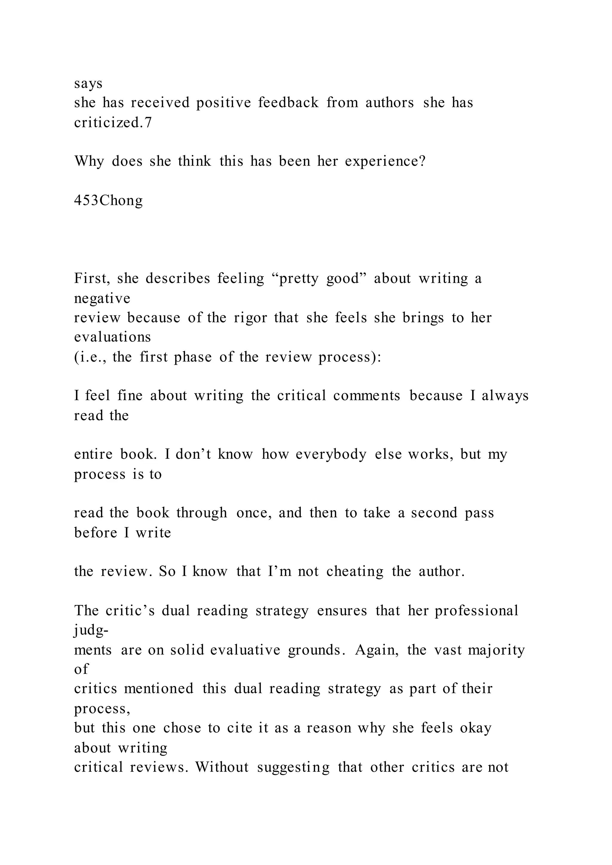 says
she has received positive feedback from authors she has
criticized.7
Why does she think this has been her experience?
453Chong
First, she describes feeling “pretty good” about writing a
negative
review because of the rigor that she feels she brings to her
evaluations
(i.e., the first phase of the review process):
I feel fine about writing the critical comments because I always
read the
entire book. I don’t know how everybody else works, but my
process is to
read the book through once, and then to take a second pass
before I write
the review. So I know that I’m not cheating the author.
The critic’s dual reading strategy ensures that her professional
judg-
ments are on solid evaluative grounds. Again, the vast majority
of
critics mentioned this dual reading strategy as part of their
process,
but this one chose to cite it as a reason why she feels okay
about writing
critical reviews. Without suggesting that other critics are not
 