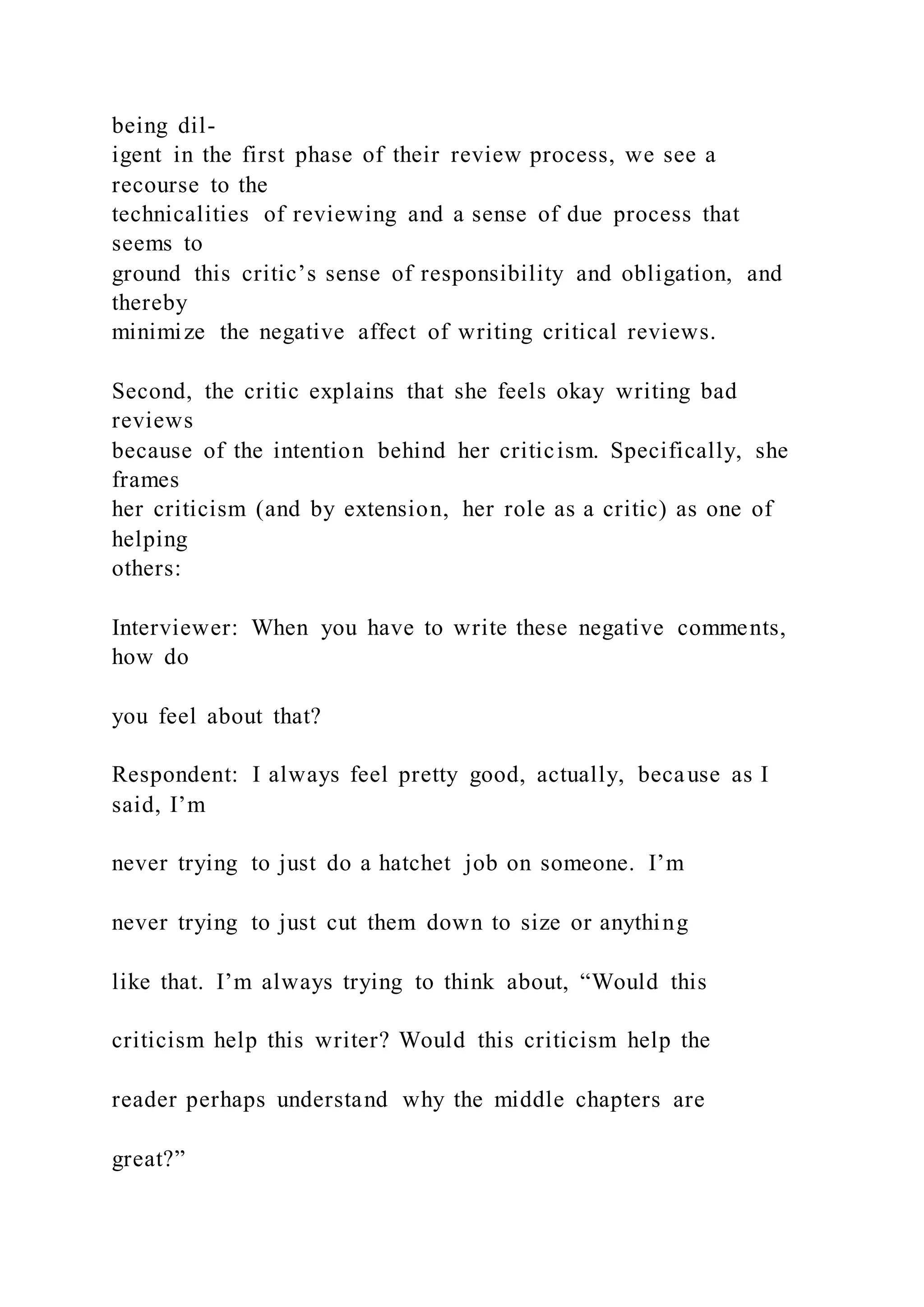 being dil-
igent in the first phase of their review process, we see a
recourse to the
technicalities of reviewing and a sense of due process that
seems to
ground this critic’s sense of responsibility and obligation, and
thereby
minimize the negative affect of writing critical reviews.
Second, the critic explains that she feels okay writing bad
reviews
because of the intention behind her criticism. Specifically, she
frames
her criticism (and by extension, her role as a critic) as one of
helping
others:
Interviewer: When you have to write these negative comments,
how do
you feel about that?
Respondent: I always feel pretty good, actually, because as I
said, I’m
never trying to just do a hatchet job on someone. I’m
never trying to just cut them down to size or anything
like that. I’m always trying to think about, “Would this
criticism help this writer? Would this criticism help the
reader perhaps understand why the middle chapters are
great?”
 