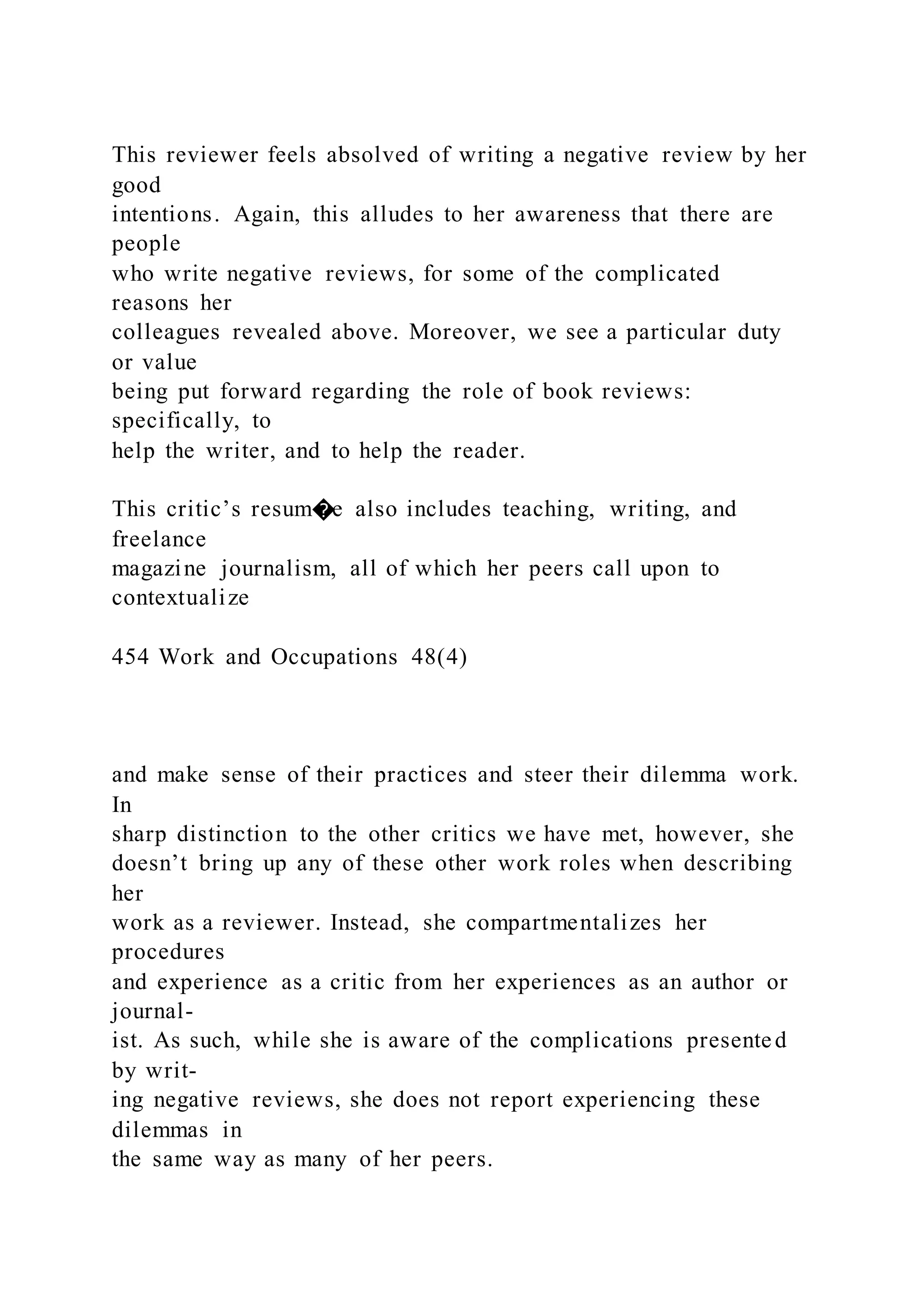 This reviewer feels absolved of writing a negative review by her
good
intentions. Again, this alludes to her awareness that there are
people
who write negative reviews, for some of the complicated
reasons her
colleagues revealed above. Moreover, we see a particular duty
or value
being put forward regarding the role of book reviews:
specifically, to
help the writer, and to help the reader.
This critic’s resum�e also includes teaching, writing, and
freelance
magazine journalism, all of which her peers call upon to
contextualize
454 Work and Occupations 48(4)
and make sense of their practices and steer their dilemma work.
In
sharp distinction to the other critics we have met, however, she
doesn’t bring up any of these other work roles when describing
her
work as a reviewer. Instead, she compartmentalizes her
procedures
and experience as a critic from her experiences as an author or
journal-
ist. As such, while she is aware of the complications presented
by writ-
ing negative reviews, she does not report experiencing these
dilemmas in
the same way as many of her peers.
 