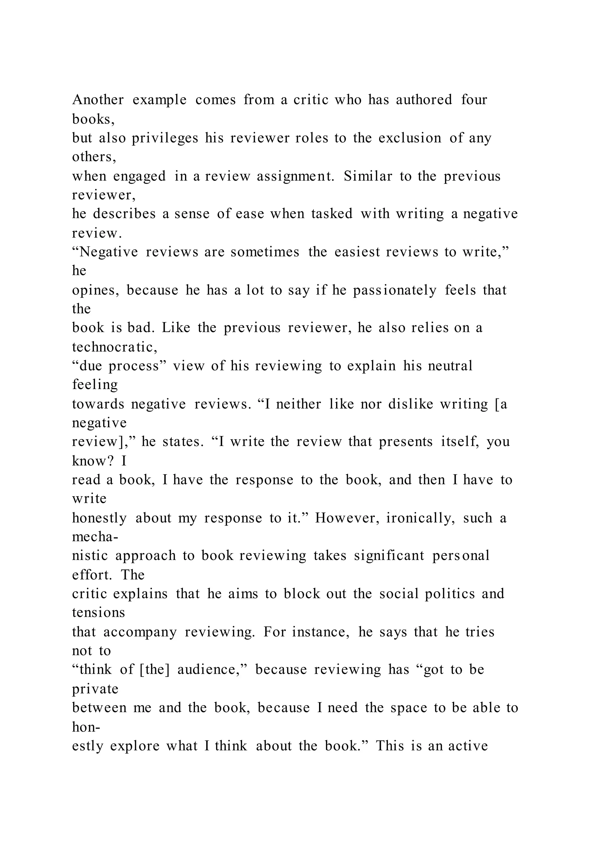 Another example comes from a critic who has authored four
books,
but also privileges his reviewer roles to the exclusion of any
others,
when engaged in a review assignment. Similar to the previous
reviewer,
he describes a sense of ease when tasked with writing a negative
review.
“Negative reviews are sometimes the easiest reviews to write,”
he
opines, because he has a lot to say if he passionately feels that
the
book is bad. Like the previous reviewer, he also relies on a
technocratic,
“due process” view of his reviewing to explain his neutral
feeling
towards negative reviews. “I neither like nor dislike writing [a
negative
review],” he states. “I write the review that presents itself, you
know? I
read a book, I have the response to the book, and then I have to
write
honestly about my response to it.” However, ironically, such a
mecha-
nistic approach to book reviewing takes significant personal
effort. The
critic explains that he aims to block out the social politics and
tensions
that accompany reviewing. For instance, he says that he tries
not to
“think of [the] audience,” because reviewing has “got to be
private
between me and the book, because I need the space to be able to
hon-
estly explore what I think about the book.” This is an active
 