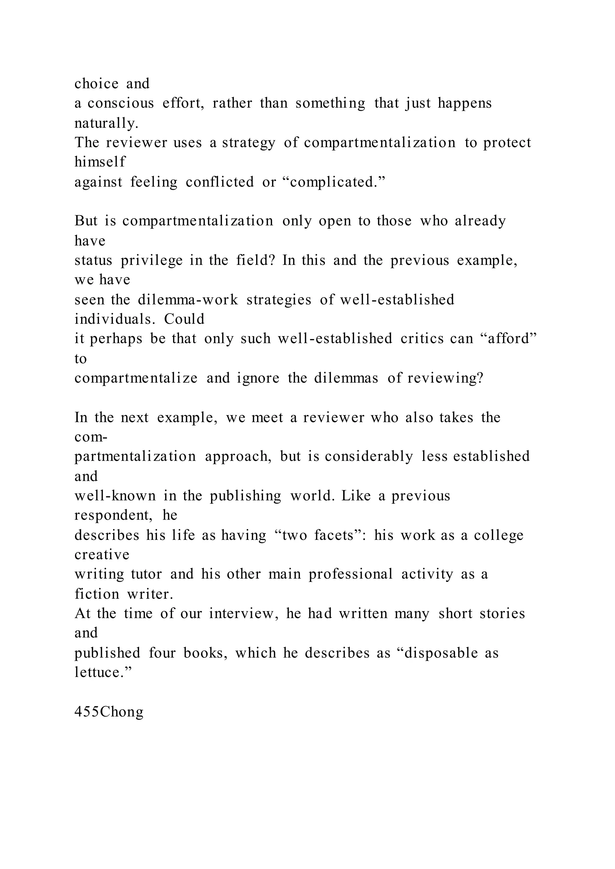 choice and
a conscious effort, rather than something that just happens
naturally.
The reviewer uses a strategy of compartmentalization to protect
himself
against feeling conflicted or “complicated.”
But is compartmentalization only open to those who already
have
status privilege in the field? In this and the previous example,
we have
seen the dilemma-work strategies of well-established
individuals. Could
it perhaps be that only such well-established critics can “afford”
to
compartmentalize and ignore the dilemmas of reviewing?
In the next example, we meet a reviewer who also takes the
com-
partmentalization approach, but is considerably less established
and
well-known in the publishing world. Like a previous
respondent, he
describes his life as having “two facets”: his work as a college
creative
writing tutor and his other main professional activity as a
fiction writer.
At the time of our interview, he had written many short stories
and
published four books, which he describes as “disposable as
lettuce.”
455Chong
 