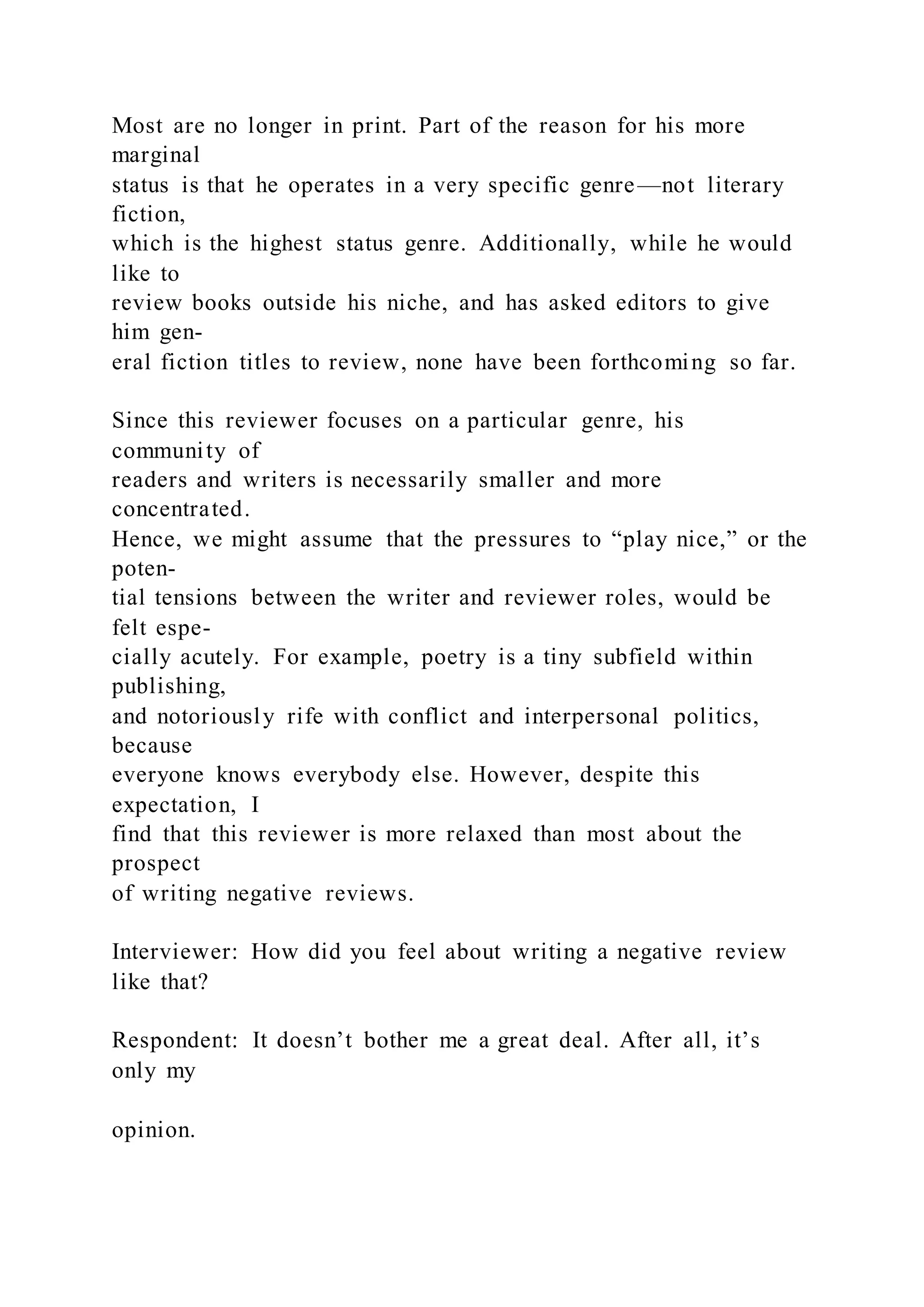 Most are no longer in print. Part of the reason for his more
marginal
status is that he operates in a very specific genre—not literary
fiction,
which is the highest status genre. Additionally, while he would
like to
review books outside his niche, and has asked editors to give
him gen-
eral fiction titles to review, none have been forthcoming so far.
Since this reviewer focuses on a particular genre, his
community of
readers and writers is necessarily smaller and more
concentrated.
Hence, we might assume that the pressures to “play nice,” or the
poten-
tial tensions between the writer and reviewer roles, would be
felt espe-
cially acutely. For example, poetry is a tiny subfield within
publishing,
and notoriously rife with conflict and interpersonal politics,
because
everyone knows everybody else. However, despite this
expectation, I
find that this reviewer is more relaxed than most about the
prospect
of writing negative reviews.
Interviewer: How did you feel about writing a negative review
like that?
Respondent: It doesn’t bother me a great deal. After all, it’s
only my
opinion.
 