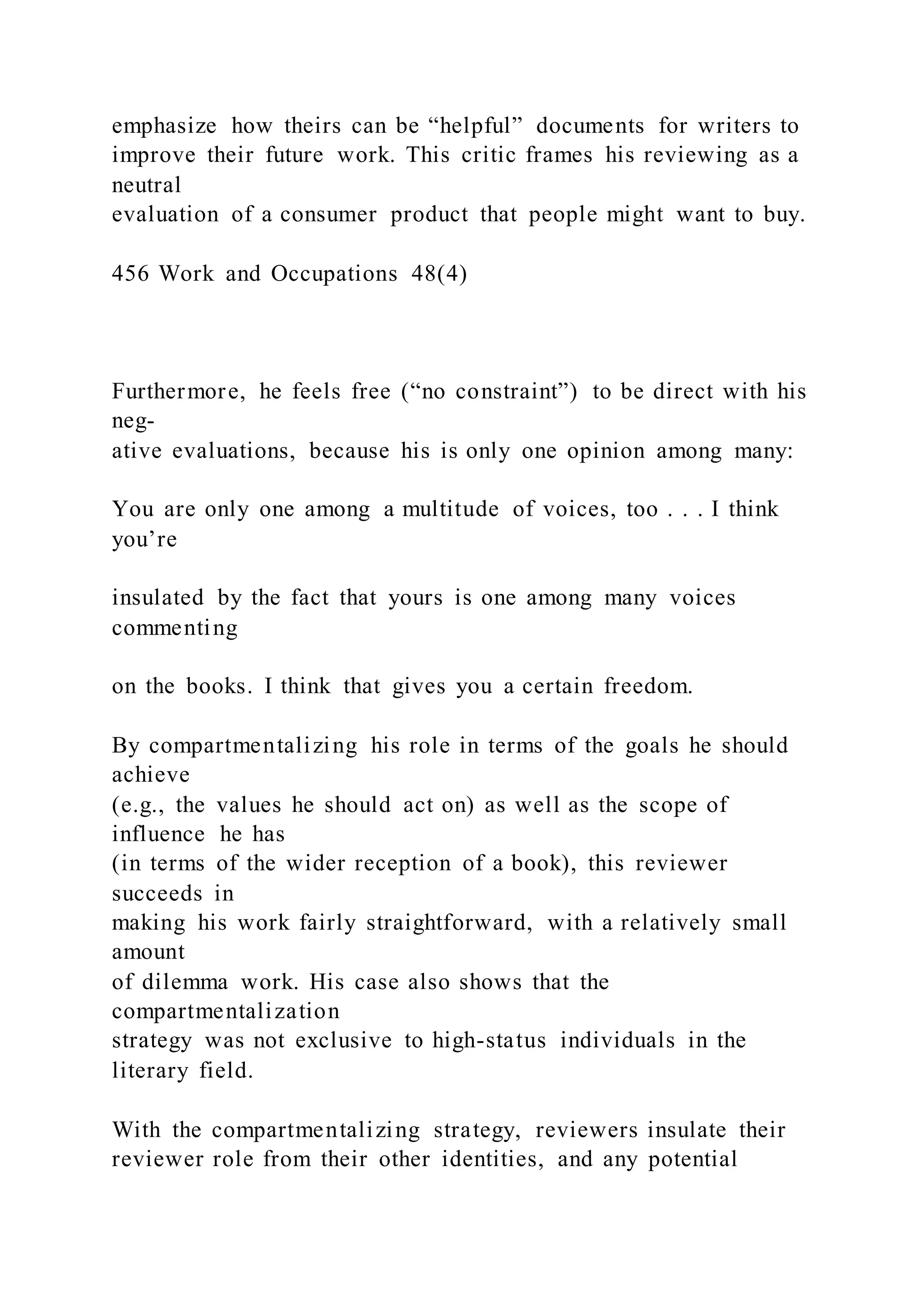 emphasize how theirs can be “helpful” documents for writers to
improve their future work. This critic frames his reviewing as a
neutral
evaluation of a consumer product that people might want to buy.
456 Work and Occupations 48(4)
Furthermore, he feels free (“no constraint”) to be direct with his
neg-
ative evaluations, because his is only one opinion among many:
You are only one among a multitude of voices, too . . . I think
you’re
insulated by the fact that yours is one among many voices
commenting
on the books. I think that gives you a certain freedom.
By compartmentalizing his role in terms of the goals he should
achieve
(e.g., the values he should act on) as well as the scope of
influence he has
(in terms of the wider reception of a book), this reviewer
succeeds in
making his work fairly straightforward, with a relatively small
amount
of dilemma work. His case also shows that the
compartmentalization
strategy was not exclusive to high-status individuals in the
literary field.
With the compartmentalizing strategy, reviewers insulate their
reviewer role from their other identities, and any potential
 