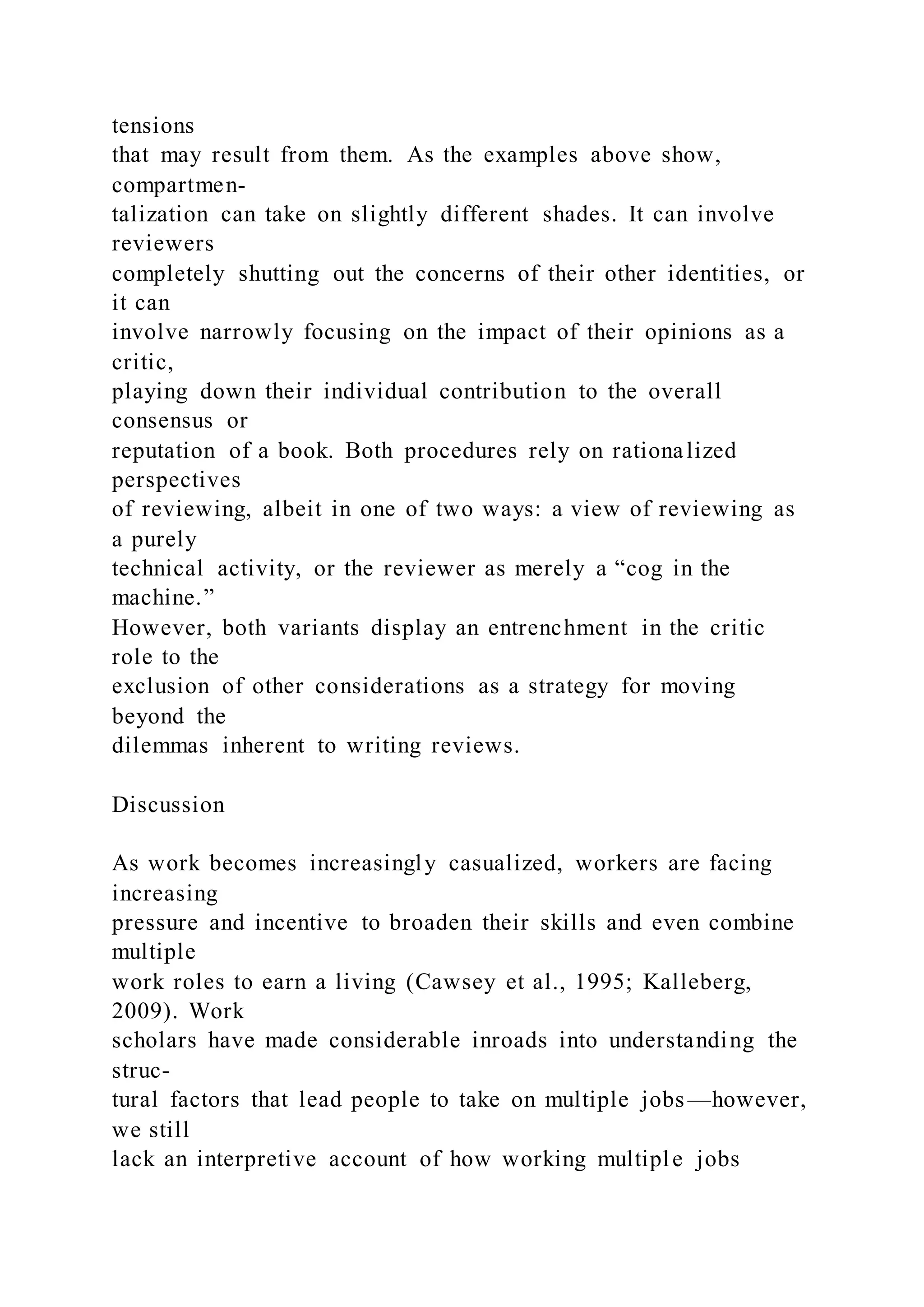 tensions
that may result from them. As the examples above show,
compartmen-
talization can take on slightly different shades. It can involve
reviewers
completely shutting out the concerns of their other identities, or
it can
involve narrowly focusing on the impact of their opinions as a
critic,
playing down their individual contribution to the overall
consensus or
reputation of a book. Both procedures rely on rationalized
perspectives
of reviewing, albeit in one of two ways: a view of reviewing as
a purely
technical activity, or the reviewer as merely a “cog in the
machine.”
However, both variants display an entrenchment in the critic
role to the
exclusion of other considerations as a strategy for moving
beyond the
dilemmas inherent to writing reviews.
Discussion
As work becomes increasingly casualized, workers are facing
increasing
pressure and incentive to broaden their skills and even combine
multiple
work roles to earn a living (Cawsey et al., 1995; Kalleberg,
2009). Work
scholars have made considerable inroads into understanding the
struc-
tural factors that lead people to take on multiple jobs—however,
we still
lack an interpretive account of how working multiple jobs
 