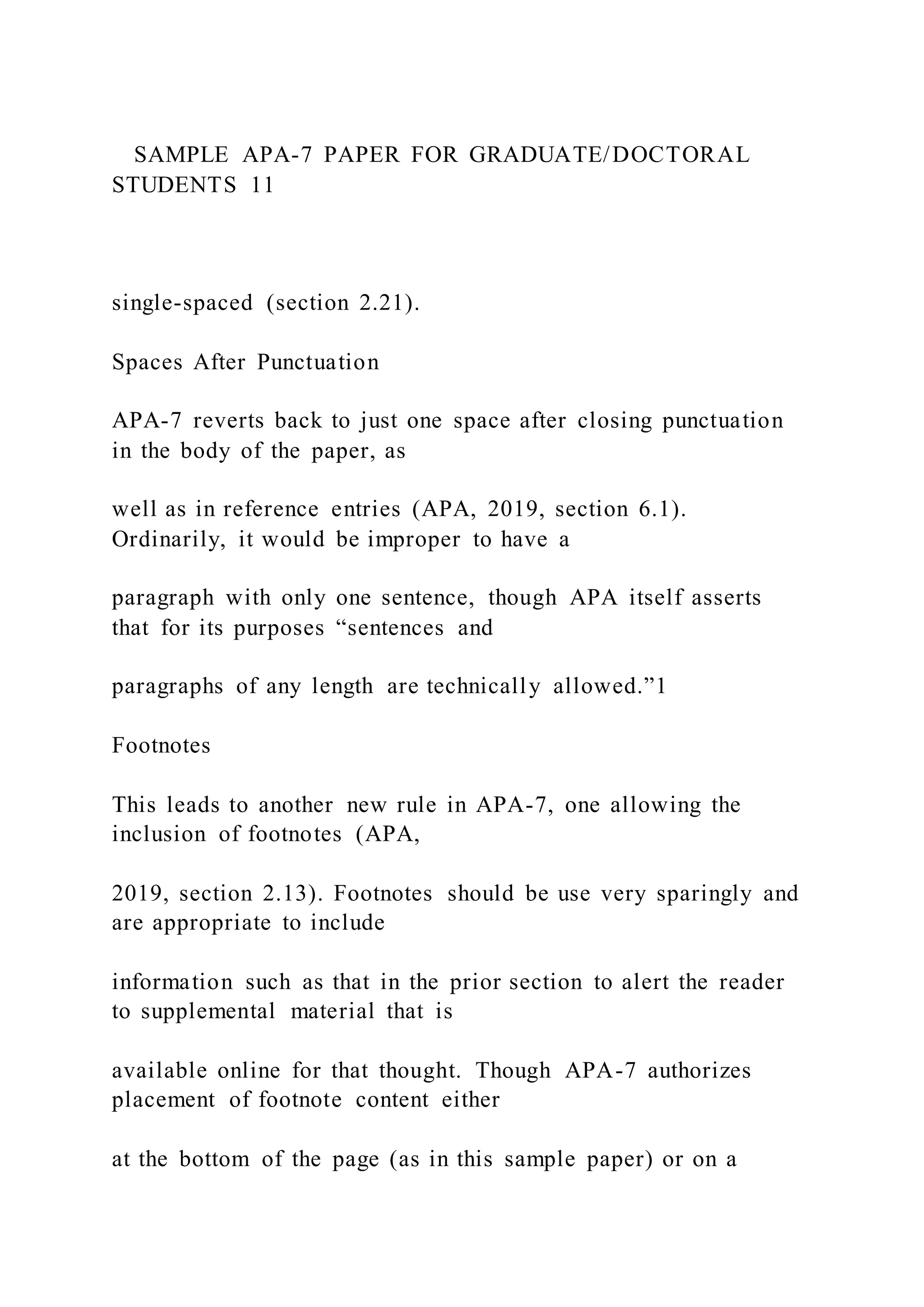 SAMPLE APA-7 PAPER FOR GRADUATE/DOCTORAL
STUDENTS 11
single-spaced (section 2.21).
Spaces After Punctuation
APA-7 reverts back to just one space after closing punctuation
in the body of the paper, as
well as in reference entries (APA, 2019, section 6.1).
Ordinarily, it would be improper to have a
paragraph with only one sentence, though APA itself asserts
that for its purposes “sentences and
paragraphs of any length are technically allowed.”1
Footnotes
This leads to another new rule in APA-7, one allowing the
inclusion of footnotes (APA,
2019, section 2.13). Footnotes should be use very sparingly and
are appropriate to include
information such as that in the prior section to alert the reader
to supplemental material that is
available online for that thought. Though APA-7 authorizes
placement of footnote content either
at the bottom of the page (as in this sample paper) or on a
 