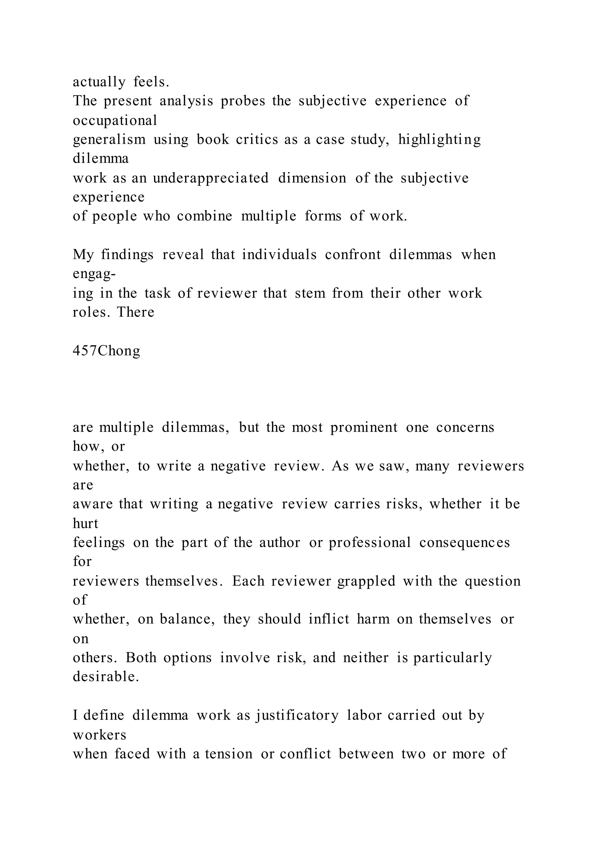 actually feels.
The present analysis probes the subjective experience of
occupational
generalism using book critics as a case study, highlighting
dilemma
work as an underappreciated dimension of the subjective
experience
of people who combine multiple forms of work.
My findings reveal that individuals confront dilemmas when
engag-
ing in the task of reviewer that stem from their other work
roles. There
457Chong
are multiple dilemmas, but the most prominent one concerns
how, or
whether, to write a negative review. As we saw, many reviewers
are
aware that writing a negative review carries risks, whether it be
hurt
feelings on the part of the author or professional consequences
for
reviewers themselves. Each reviewer grappled with the question
of
whether, on balance, they should inflict harm on themselves or
on
others. Both options involve risk, and neither is particularly
desirable.
I define dilemma work as justificatory labor carried out by
workers
when faced with a tension or conflict between two or more of
 