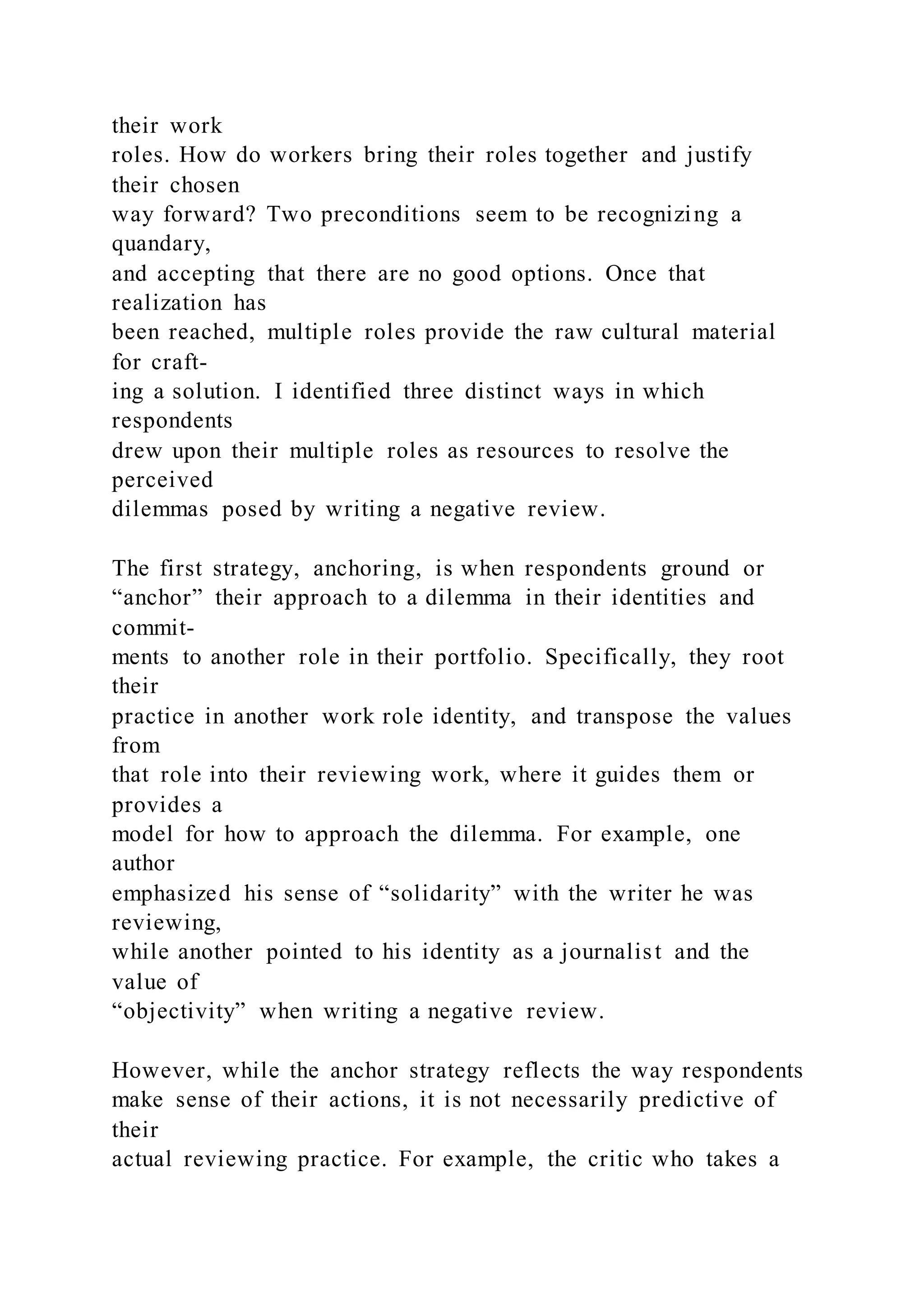 their work
roles. How do workers bring their roles together and justify
their chosen
way forward? Two preconditions seem to be recognizing a
quandary,
and accepting that there are no good options. Once that
realization has
been reached, multiple roles provide the raw cultural material
for craft-
ing a solution. I identified three distinct ways in which
respondents
drew upon their multiple roles as resources to resolve the
perceived
dilemmas posed by writing a negative review.
The first strategy, anchoring, is when respondents ground or
“anchor” their approach to a dilemma in their identities and
commit-
ments to another role in their portfolio. Specifically, they root
their
practice in another work role identity, and transpose the values
from
that role into their reviewing work, where it guides them or
provides a
model for how to approach the dilemma. For example, one
author
emphasized his sense of “solidarity” with the writer he was
reviewing,
while another pointed to his identity as a journalist and the
value of
“objectivity” when writing a negative review.
However, while the anchor strategy reflects the way respondents
make sense of their actions, it is not necessarily predictive of
their
actual reviewing practice. For example, the critic who takes a
 