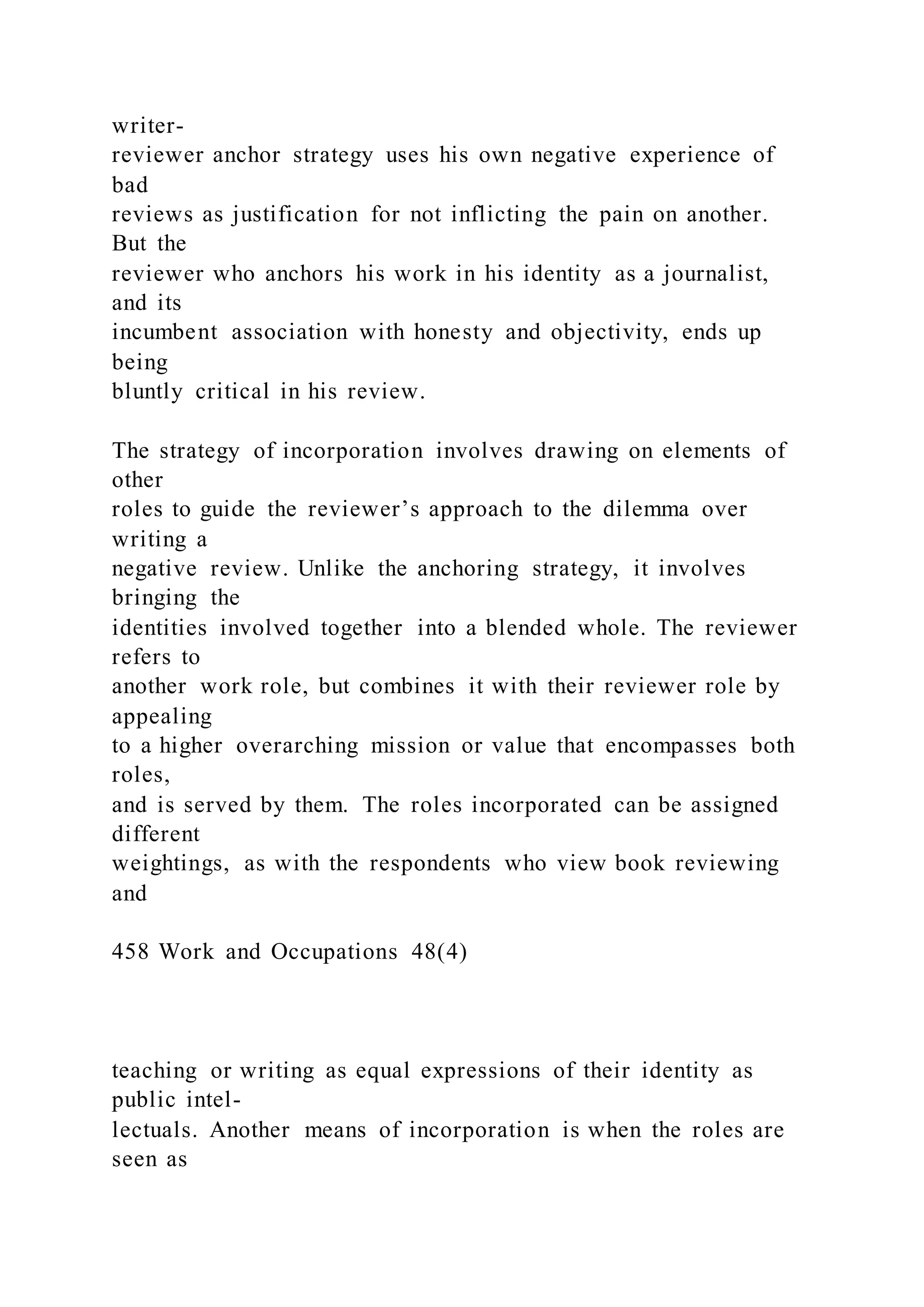 writer-
reviewer anchor strategy uses his own negative experience of
bad
reviews as justification for not inflicting the pain on another.
But the
reviewer who anchors his work in his identity as a journalist,
and its
incumbent association with honesty and objectivity, ends up
being
bluntly critical in his review.
The strategy of incorporation involves drawing on elements of
other
roles to guide the reviewer’s approach to the dilemma over
writing a
negative review. Unlike the anchoring strategy, it involves
bringing the
identities involved together into a blended whole. The reviewer
refers to
another work role, but combines it with their reviewer role by
appealing
to a higher overarching mission or value that encompasses both
roles,
and is served by them. The roles incorporated can be assigned
different
weightings, as with the respondents who view book reviewing
and
458 Work and Occupations 48(4)
teaching or writing as equal expressions of their identity as
public intel-
lectuals. Another means of incorporation is when the roles are
seen as
 