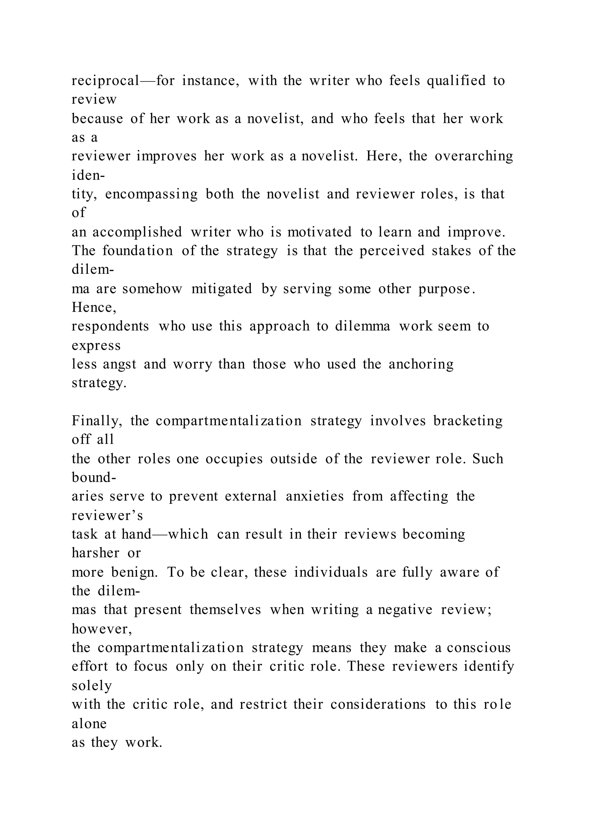 reciprocal—for instance, with the writer who feels qualified to
review
because of her work as a novelist, and who feels that her work
as a
reviewer improves her work as a novelist. Here, the overarching
iden-
tity, encompassing both the novelist and reviewer roles, is that
of
an accomplished writer who is motivated to learn and improve.
The foundation of the strategy is that the perceived stakes of the
dilem-
ma are somehow mitigated by serving some other purpose.
Hence,
respondents who use this approach to dilemma work seem to
express
less angst and worry than those who used the anchoring
strategy.
Finally, the compartmentalization strategy involves bracketing
off all
the other roles one occupies outside of the reviewer role. Such
bound-
aries serve to prevent external anxieties from affecting the
reviewer’s
task at hand—which can result in their reviews becoming
harsher or
more benign. To be clear, these individuals are fully aware of
the dilem-
mas that present themselves when writing a negative review;
however,
the compartmentalization strategy means they make a conscious
effort to focus only on their critic role. These reviewers identify
solely
with the critic role, and restrict their considerations to this role
alone
as they work.
 