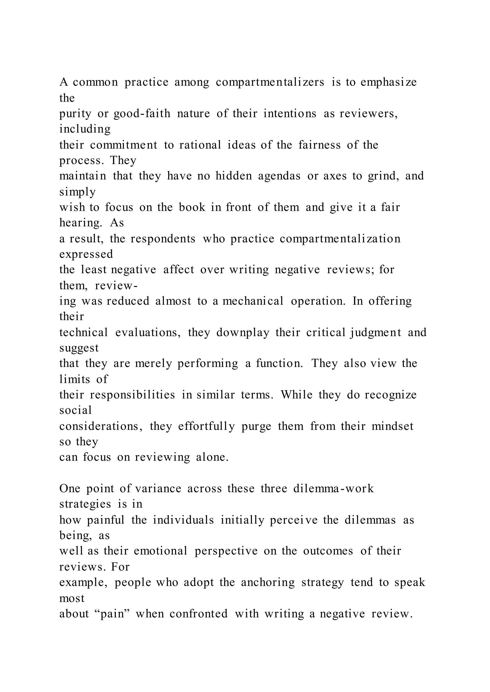 A common practice among compartmentalizers is to emphasize
the
purity or good-faith nature of their intentions as reviewers,
including
their commitment to rational ideas of the fairness of the
process. They
maintain that they have no hidden agendas or axes to grind, and
simply
wish to focus on the book in front of them and give it a fair
hearing. As
a result, the respondents who practice compartmentalization
expressed
the least negative affect over writing negative reviews; for
them, review-
ing was reduced almost to a mechanical operation. In offering
their
technical evaluations, they downplay their critical judgment and
suggest
that they are merely performing a function. They also view the
limits of
their responsibilities in similar terms. While they do recognize
social
considerations, they effortfully purge them from their mindset
so they
can focus on reviewing alone.
One point of variance across these three dilemma-work
strategies is in
how painful the individuals initially perceive the dilemmas as
being, as
well as their emotional perspective on the outcomes of their
reviews. For
example, people who adopt the anchoring strategy tend to speak
most
about “pain” when confronted with writing a negative review.
 
