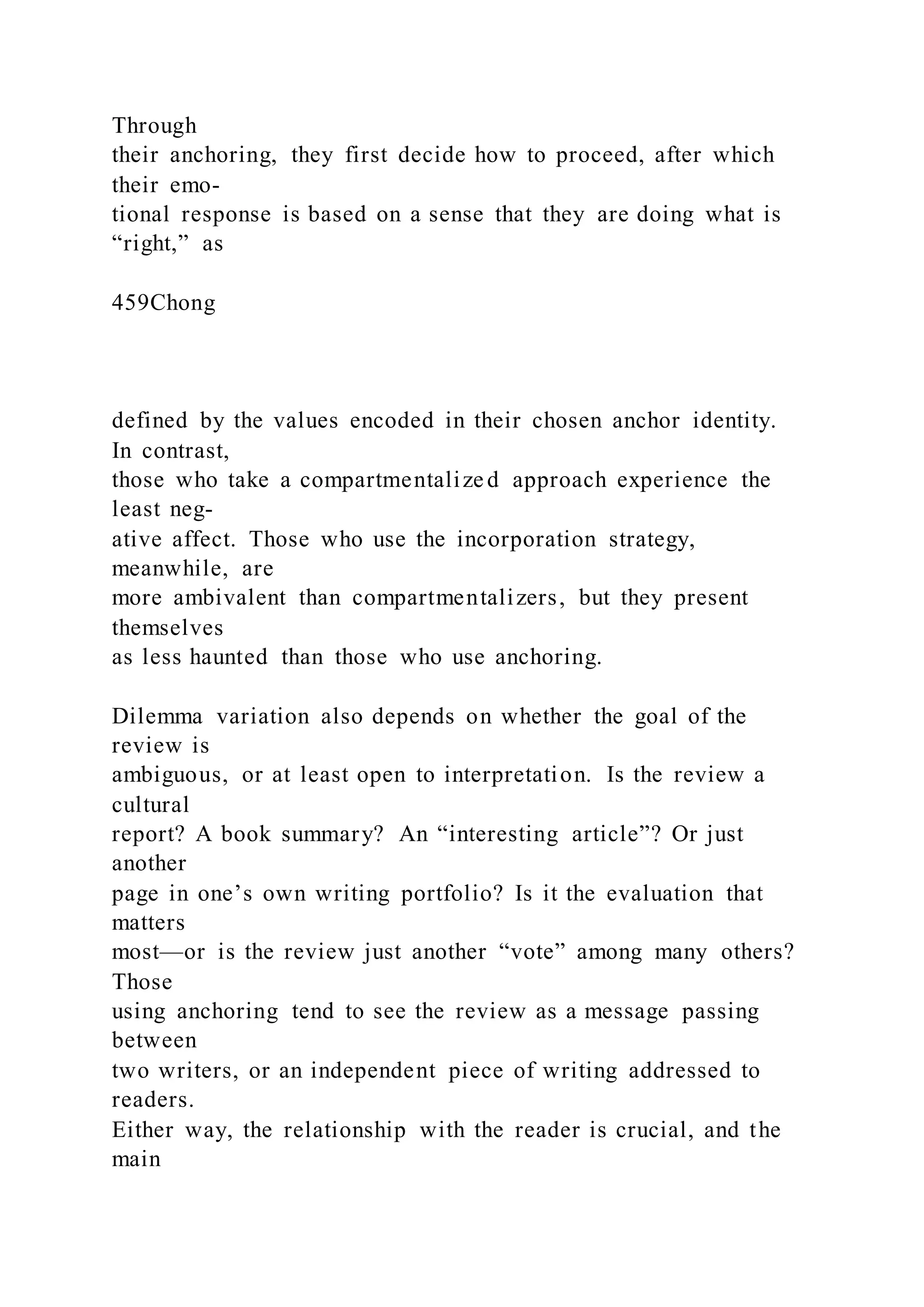 Through
their anchoring, they first decide how to proceed, after which
their emo-
tional response is based on a sense that they are doing what is
“right,” as
459Chong
defined by the values encoded in their chosen anchor identity.
In contrast,
those who take a compartmentalize d approach experience the
least neg-
ative affect. Those who use the incorporation strategy,
meanwhile, are
more ambivalent than compartmentalizers, but they present
themselves
as less haunted than those who use anchoring.
Dilemma variation also depends on whether the goal of the
review is
ambiguous, or at least open to interpretation. Is the review a
cultural
report? A book summary? An “interesting article”? Or just
another
page in one’s own writing portfolio? Is it the evaluation that
matters
most—or is the review just another “vote” among many others?
Those
using anchoring tend to see the review as a message passing
between
two writers, or an independent piece of writing addressed to
readers.
Either way, the relationship with the reader is crucial, and the
main
 