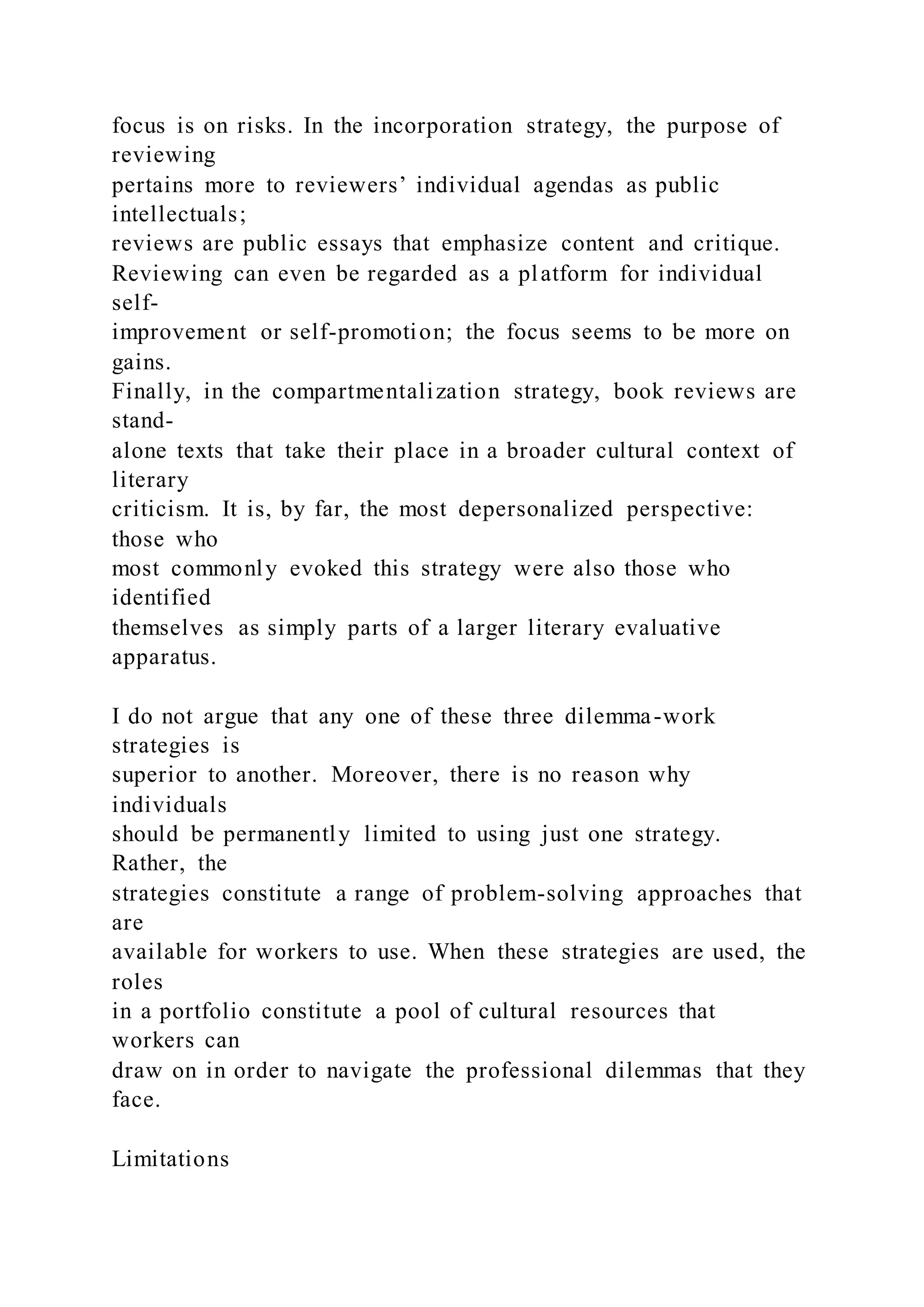 focus is on risks. In the incorporation strategy, the purpose of
reviewing
pertains more to reviewers’ individual agendas as public
intellectuals;
reviews are public essays that emphasize content and critique.
Reviewing can even be regarded as a platform for individual
self-
improvement or self-promotion; the focus seems to be more on
gains.
Finally, in the compartmentalization strategy, book reviews are
stand-
alone texts that take their place in a broader cultural context of
literary
criticism. It is, by far, the most depersonalized perspective:
those who
most commonly evoked this strategy were also those who
identified
themselves as simply parts of a larger literary evaluative
apparatus.
I do not argue that any one of these three dilemma-work
strategies is
superior to another. Moreover, there is no reason why
individuals
should be permanently limited to using just one strategy.
Rather, the
strategies constitute a range of problem-solving approaches that
are
available for workers to use. When these strategies are used, the
roles
in a portfolio constitute a pool of cultural resources that
workers can
draw on in order to navigate the professional dilemmas that they
face.
Limitations
 