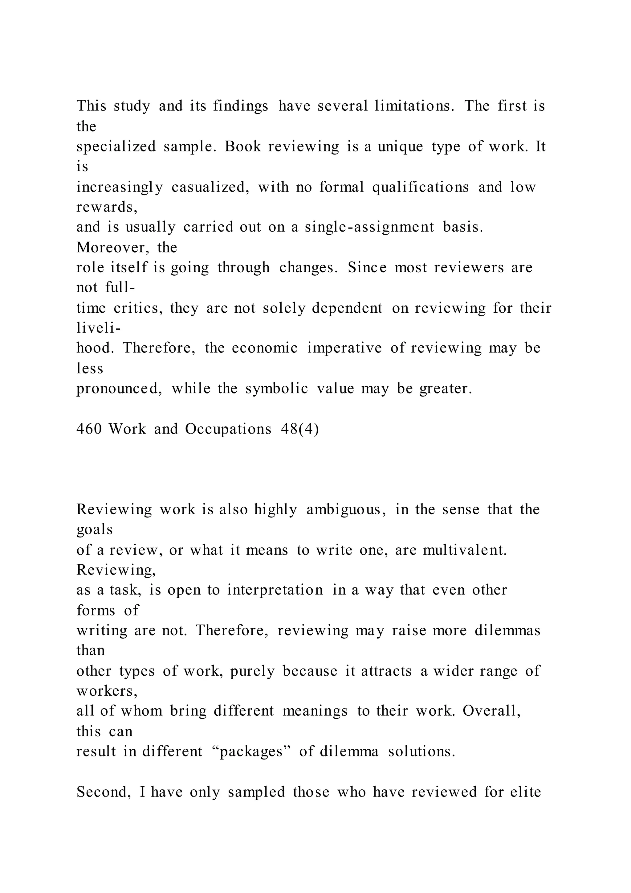 This study and its findings have several limitations. The first is
the
specialized sample. Book reviewing is a unique type of work. It
is
increasingly casualized, with no formal qualifications and low
rewards,
and is usually carried out on a single-assignment basis.
Moreover, the
role itself is going through changes. Since most reviewers are
not full-
time critics, they are not solely dependent on reviewing for their
liveli-
hood. Therefore, the economic imperative of reviewing may be
less
pronounced, while the symbolic value may be greater.
460 Work and Occupations 48(4)
Reviewing work is also highly ambiguous, in the sense that the
goals
of a review, or what it means to write one, are multivalent.
Reviewing,
as a task, is open to interpretation in a way that even other
forms of
writing are not. Therefore, reviewing may raise more dilemmas
than
other types of work, purely because it attracts a wider range of
workers,
all of whom bring different meanings to their work. Overall,
this can
result in different “packages” of dilemma solutions.
Second, I have only sampled those who have reviewed for elite
 