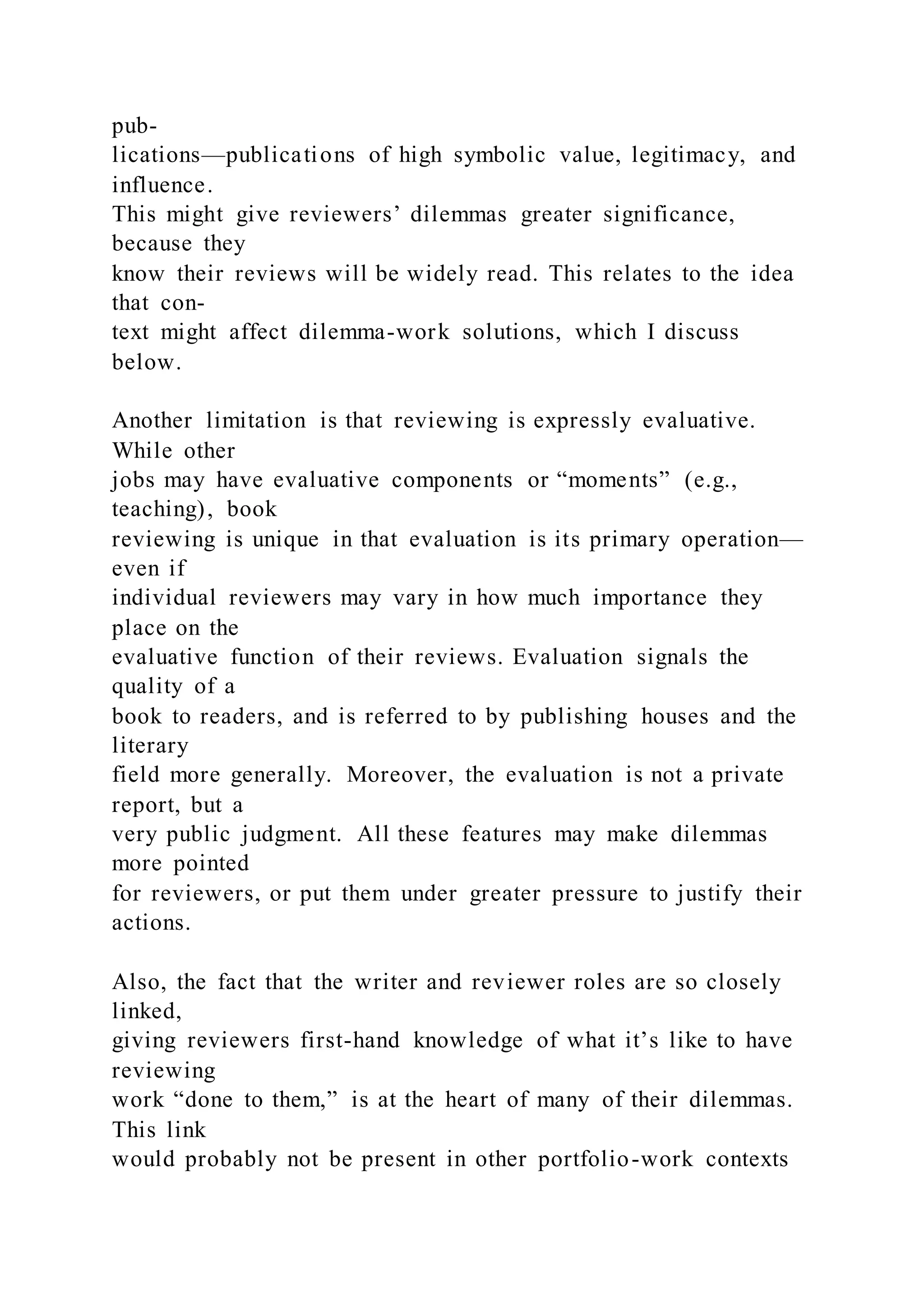 pub-
lications—publications of high symbolic value, legitimacy, and
influence.
This might give reviewers’ dilemmas greater significance,
because they
know their reviews will be widely read. This relates to the idea
that con-
text might affect dilemma-work solutions, which I discuss
below.
Another limitation is that reviewing is expressly evaluative.
While other
jobs may have evaluative components or “moments” (e.g.,
teaching), book
reviewing is unique in that evaluation is its primary operation—
even if
individual reviewers may vary in how much importance they
place on the
evaluative function of their reviews. Evaluation signals the
quality of a
book to readers, and is referred to by publishing houses and the
literary
field more generally. Moreover, the evaluation is not a private
report, but a
very public judgment. All these features may make dilemmas
more pointed
for reviewers, or put them under greater pressure to justify their
actions.
Also, the fact that the writer and reviewer roles are so closely
linked,
giving reviewers first-hand knowledge of what it’s like to have
reviewing
work “done to them,” is at the heart of many of their dilemmas.
This link
would probably not be present in other portfolio-work contexts
 