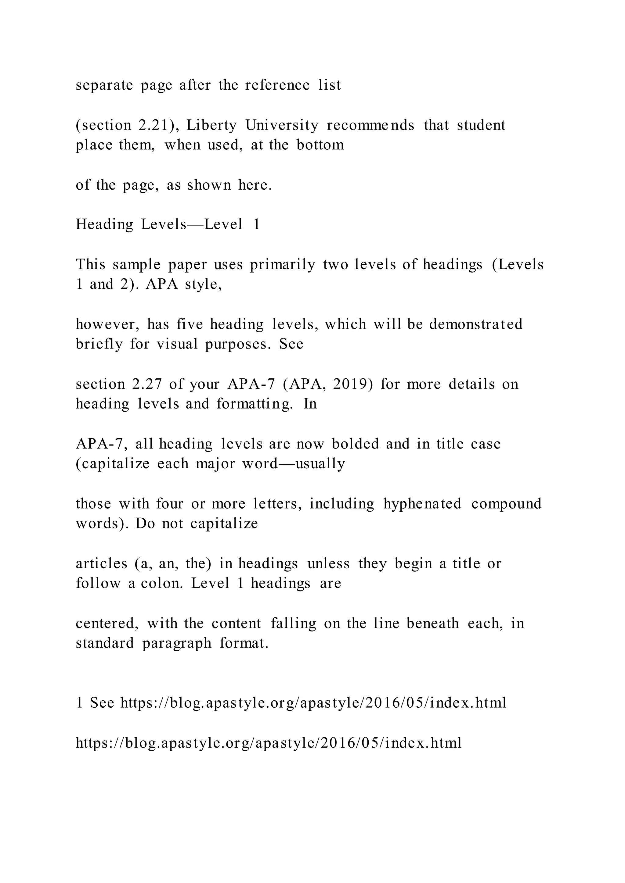 separate page after the reference list
(section 2.21), Liberty University recomme nds that student
place them, when used, at the bottom
of the page, as shown here.
Heading Levels—Level 1
This sample paper uses primarily two levels of headings (Levels
1 and 2). APA style,
however, has five heading levels, which will be demonstrated
briefly for visual purposes. See
section 2.27 of your APA-7 (APA, 2019) for more details on
heading levels and formatting. In
APA-7, all heading levels are now bolded and in title case
(capitalize each major word—usually
those with four or more letters, including hyphenated compound
words). Do not capitalize
articles (a, an, the) in headings unless they begin a title or
follow a colon. Level 1 headings are
centered, with the content falling on the line beneath each, in
standard paragraph format.
1 See https://blog.apastyle.org/apastyle/2016/05/index.html
https://blog.apastyle.org/apastyle/2016/05/index.html
 