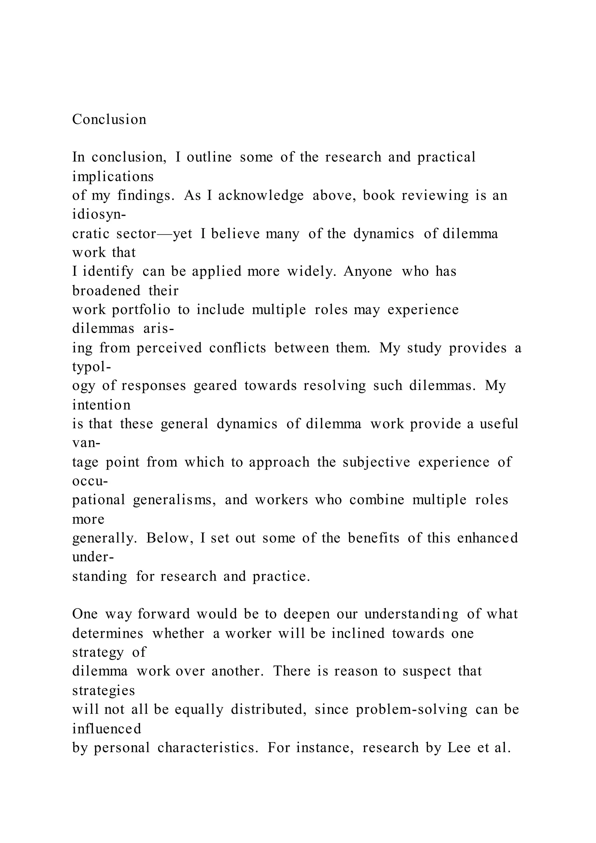 Conclusion
In conclusion, I outline some of the research and practical
implications
of my findings. As I acknowledge above, book reviewing is an
idiosyn-
cratic sector—yet I believe many of the dynamics of dilemma
work that
I identify can be applied more widely. Anyone who has
broadened their
work portfolio to include multiple roles may experience
dilemmas aris-
ing from perceived conflicts between them. My study provides a
typol-
ogy of responses geared towards resolving such dilemmas. My
intention
is that these general dynamics of dilemma work provide a useful
van-
tage point from which to approach the subjective experience of
occu-
pational generalisms, and workers who combine multiple roles
more
generally. Below, I set out some of the benefits of this enhanced
under-
standing for research and practice.
One way forward would be to deepen our understanding of what
determines whether a worker will be inclined towards one
strategy of
dilemma work over another. There is reason to suspect that
strategies
will not all be equally distributed, since problem-solving can be
influenced
by personal characteristics. For instance, research by Lee et al.
 