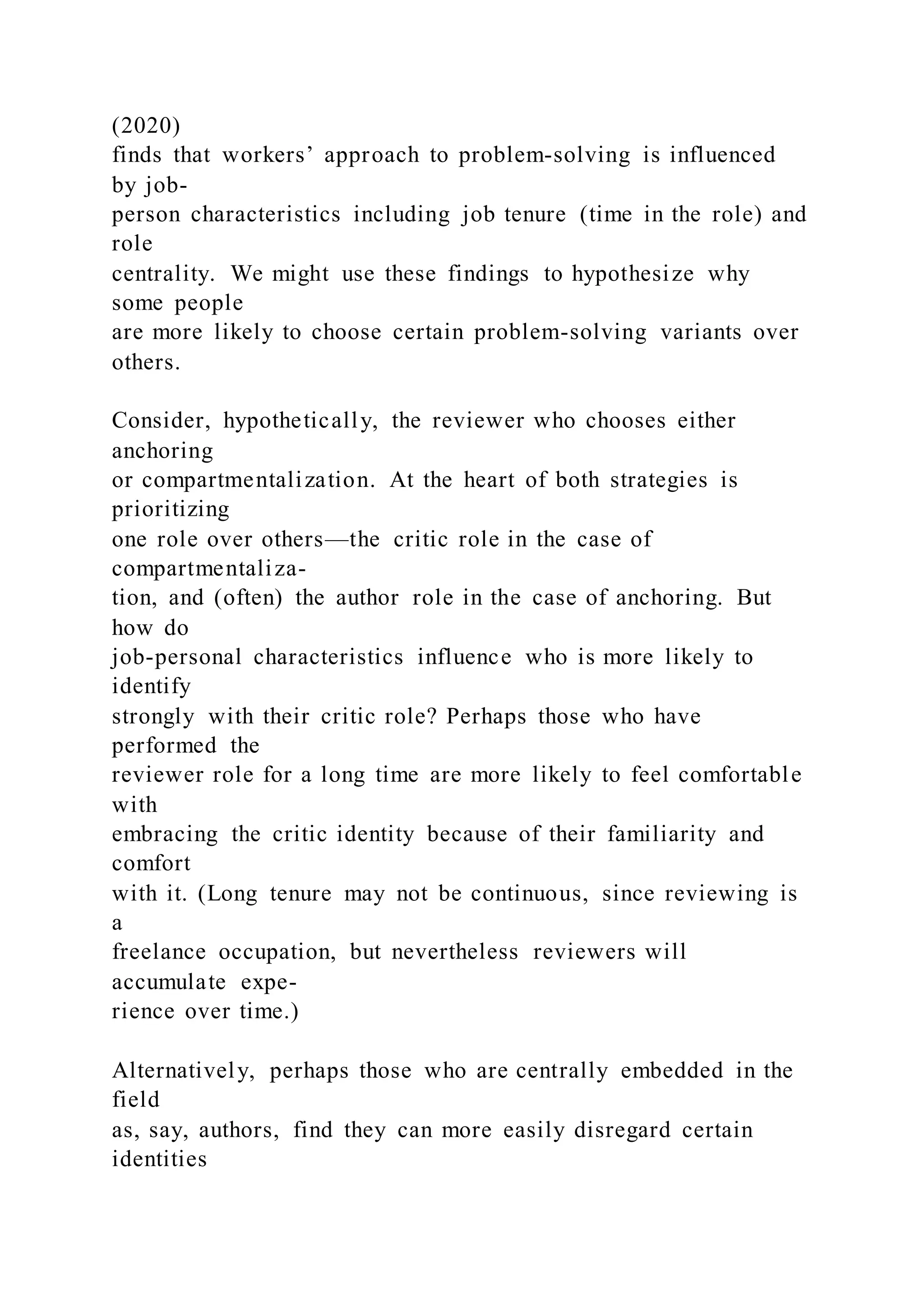 (2020)
finds that workers’ approach to problem-solving is influenced
by job-
person characteristics including job tenure (time in the role) and
role
centrality. We might use these findings to hypothesize why
some people
are more likely to choose certain problem-solving variants over
others.
Consider, hypothetically, the reviewer who chooses either
anchoring
or compartmentalization. At the heart of both strategies is
prioritizing
one role over others—the critic role in the case of
compartmentaliza-
tion, and (often) the author role in the case of anchoring. But
how do
job-personal characteristics influence who is more likely to
identify
strongly with their critic role? Perhaps those who have
performed the
reviewer role for a long time are more likely to feel comfortable
with
embracing the critic identity because of their familiarity and
comfort
with it. (Long tenure may not be continuous, since reviewing is
a
freelance occupation, but nevertheless reviewers will
accumulate expe-
rience over time.)
Alternatively, perhaps those who are centrally embedded in the
field
as, say, authors, find they can more easily disregard certain
identities
 