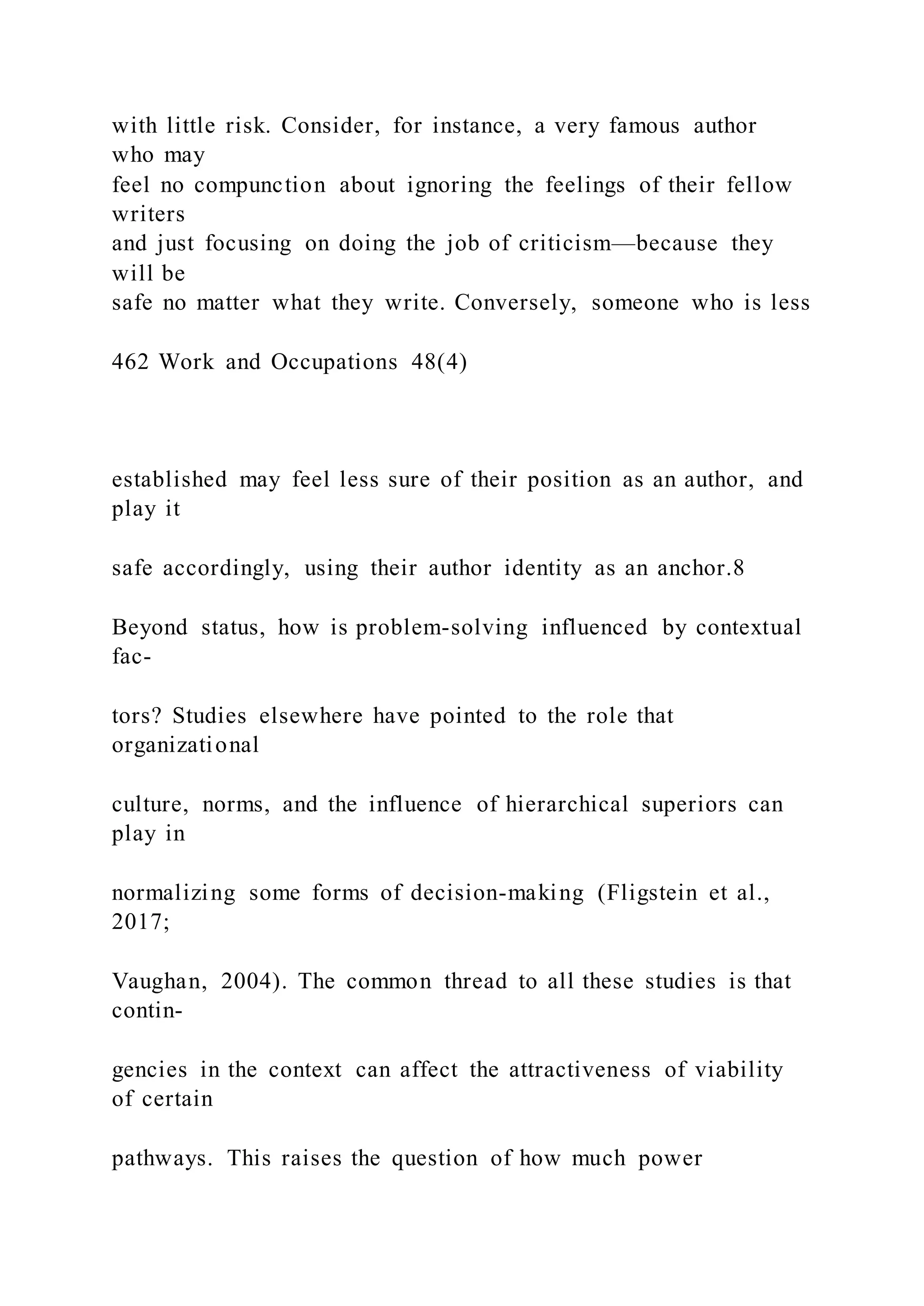 with little risk. Consider, for instance, a very famous author
who may
feel no compunction about ignoring the feelings of their fellow
writers
and just focusing on doing the job of criticism—because they
will be
safe no matter what they write. Conversely, someone who is less
462 Work and Occupations 48(4)
established may feel less sure of their position as an author, and
play it
safe accordingly, using their author identity as an anchor.8
Beyond status, how is problem-solving influenced by contextual
fac-
tors? Studies elsewhere have pointed to the role that
organizational
culture, norms, and the influence of hierarchical superiors can
play in
normalizing some forms of decision-making (Fligstein et al.,
2017;
Vaughan, 2004). The common thread to all these studies is that
contin-
gencies in the context can affect the attractiveness of viability
of certain
pathways. This raises the question of how much power
 