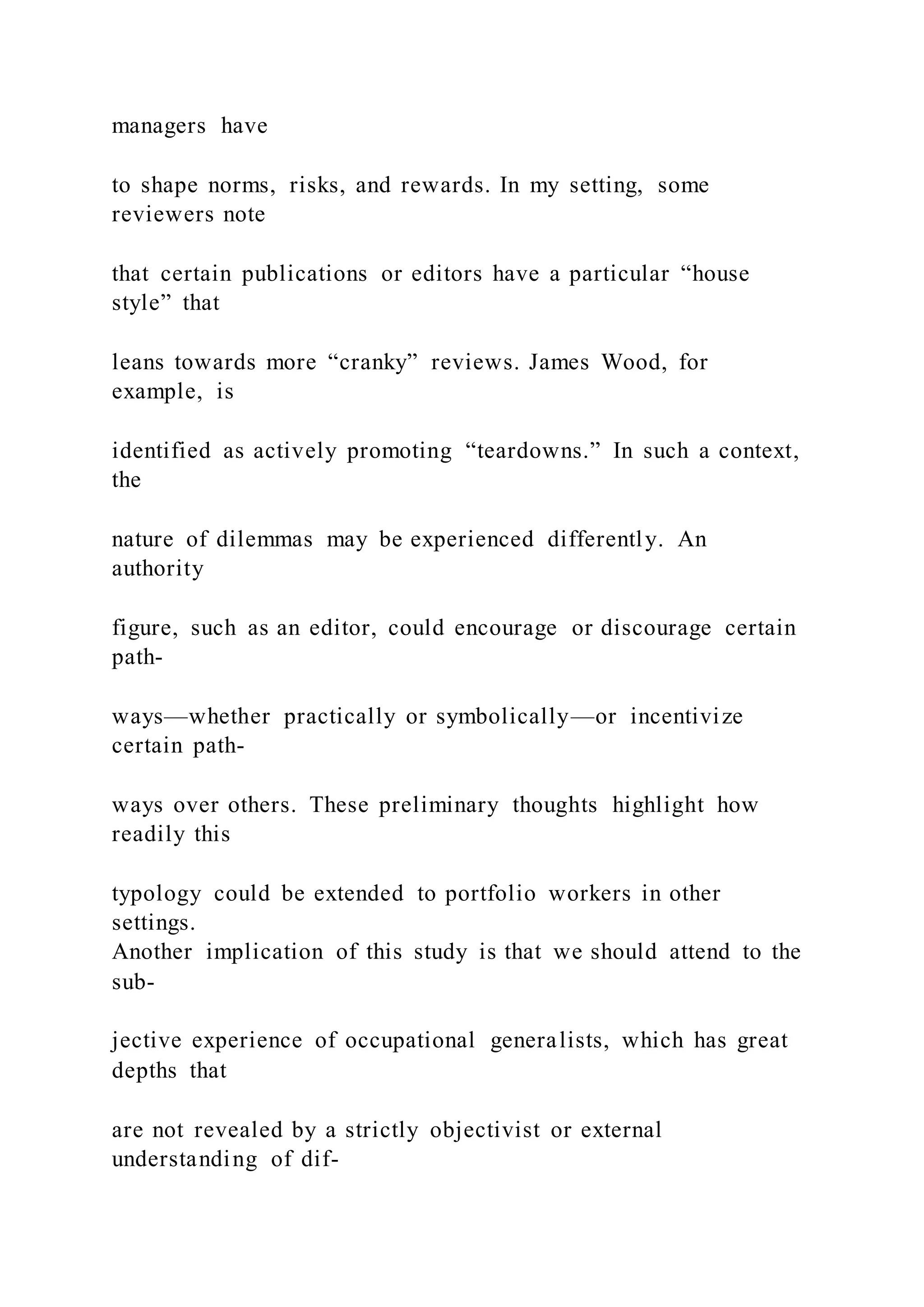 managers have
to shape norms, risks, and rewards. In my setting, some
reviewers note
that certain publications or editors have a particular “house
style” that
leans towards more “cranky” reviews. James Wood, for
example, is
identified as actively promoting “teardowns.” In such a context,
the
nature of dilemmas may be experienced differently. An
authority
figure, such as an editor, could encourage or discourage certain
path-
ways—whether practically or symbolically—or incentivize
certain path-
ways over others. These preliminary thoughts highlight how
readily this
typology could be extended to portfolio workers in other
settings.
Another implication of this study is that we should attend to the
sub-
jective experience of occupational generalists, which has great
depths that
are not revealed by a strictly objectivist or external
understanding of dif-
 