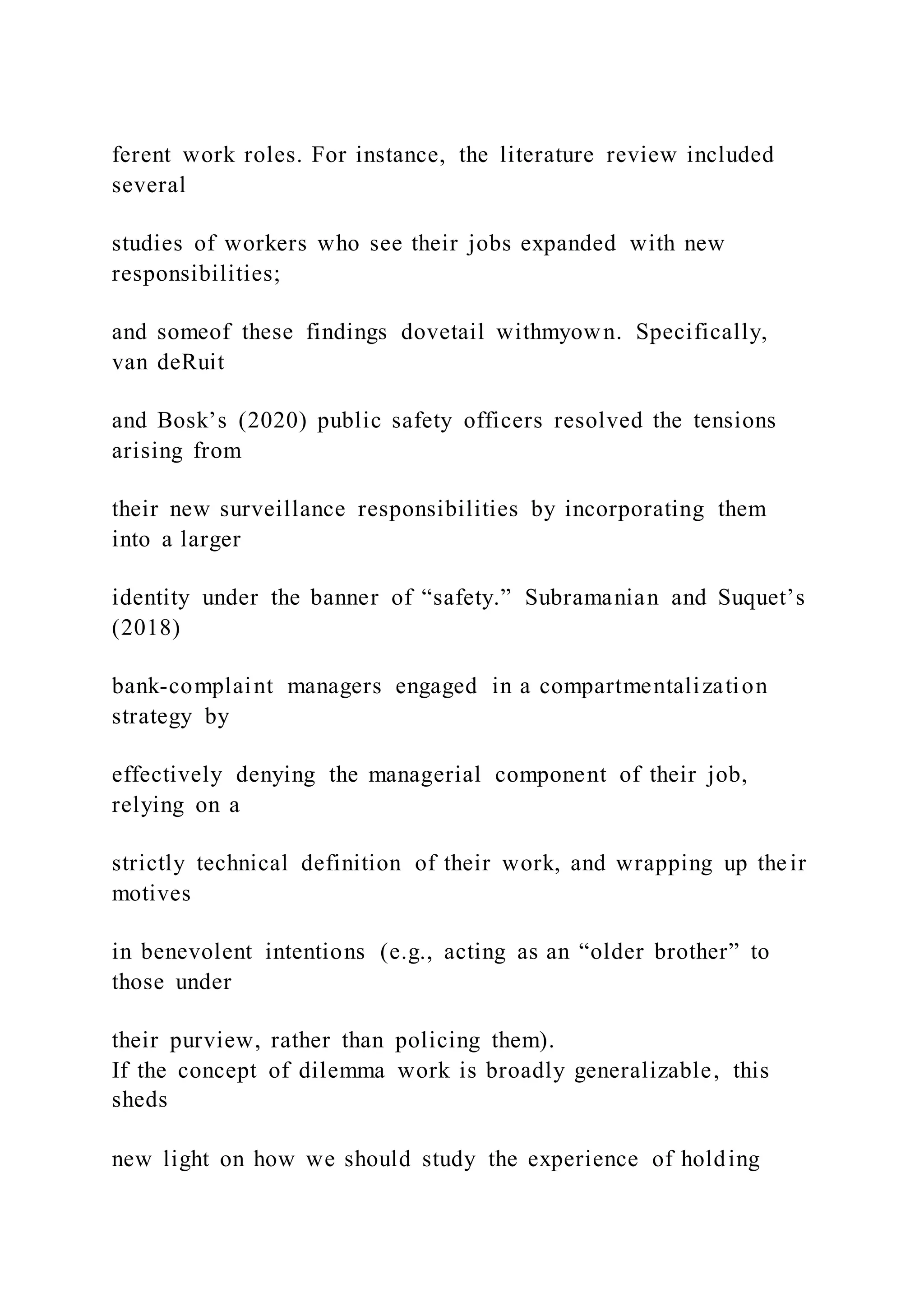 ferent work roles. For instance, the literature review included
several
studies of workers who see their jobs expanded with new
responsibilities;
and someof these findings dovetail withmyown. Specifically,
van deRuit
and Bosk’s (2020) public safety officers resolved the tensions
arising from
their new surveillance responsibilities by incorporating them
into a larger
identity under the banner of “safety.” Subramanian and Suquet’s
(2018)
bank-complaint managers engaged in a compartmentalization
strategy by
effectively denying the managerial component of their job,
relying on a
strictly technical definition of their work, and wrapping up their
motives
in benevolent intentions (e.g., acting as an “older brother” to
those under
their purview, rather than policing them).
If the concept of dilemma work is broadly generalizable, this
sheds
new light on how we should study the experience of holding
 