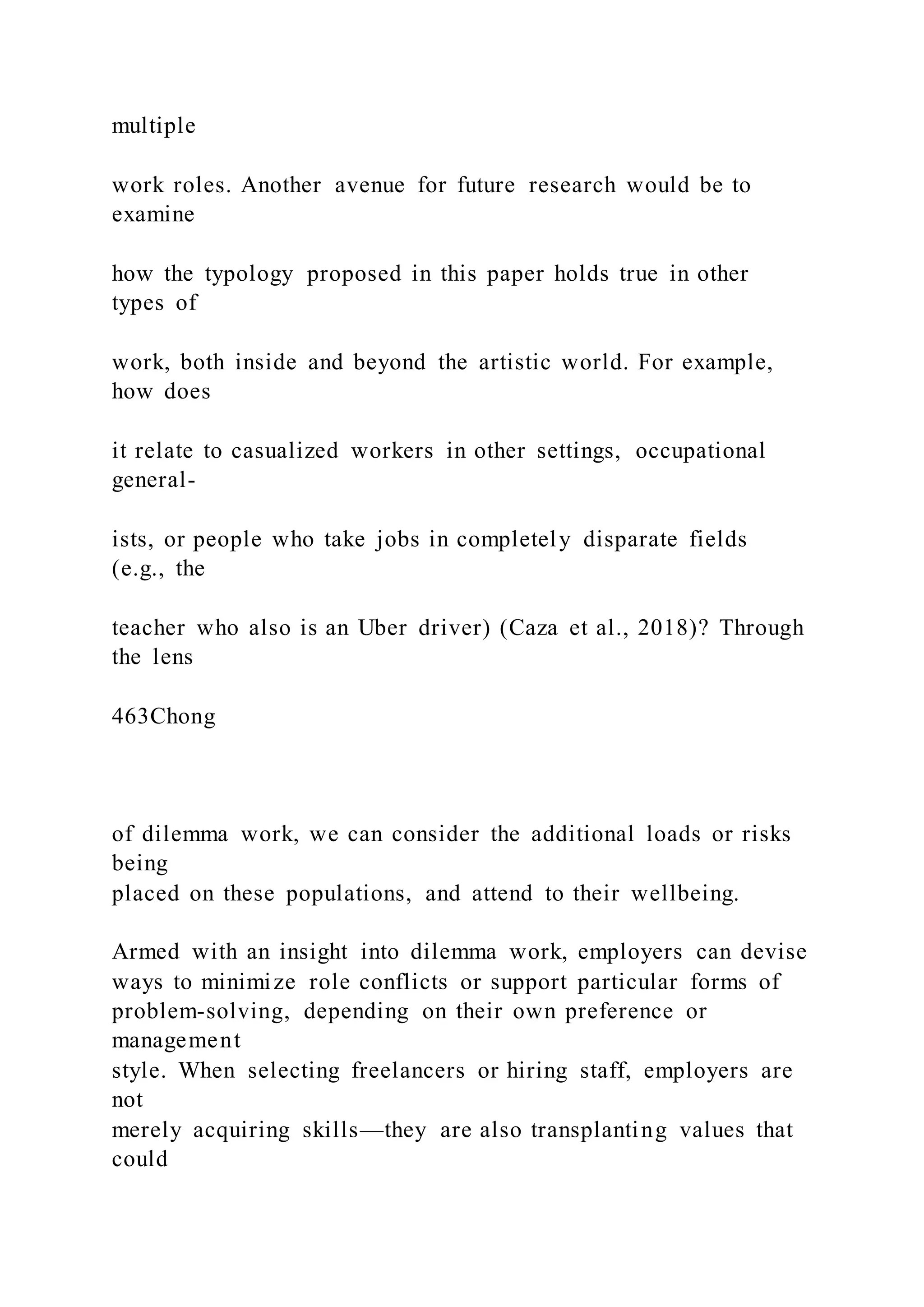 multiple
work roles. Another avenue for future research would be to
examine
how the typology proposed in this paper holds true in other
types of
work, both inside and beyond the artistic world. For example,
how does
it relate to casualized workers in other settings, occupational
general-
ists, or people who take jobs in completely disparate fields
(e.g., the
teacher who also is an Uber driver) (Caza et al., 2018)? Through
the lens
463Chong
of dilemma work, we can consider the additional loads or risks
being
placed on these populations, and attend to their wellbeing.
Armed with an insight into dilemma work, employers can devise
ways to minimize role conflicts or support particular forms of
problem-solving, depending on their own preference or
management
style. When selecting freelancers or hiring staff, employers are
not
merely acquiring skills—they are also transplanting values that
could
 