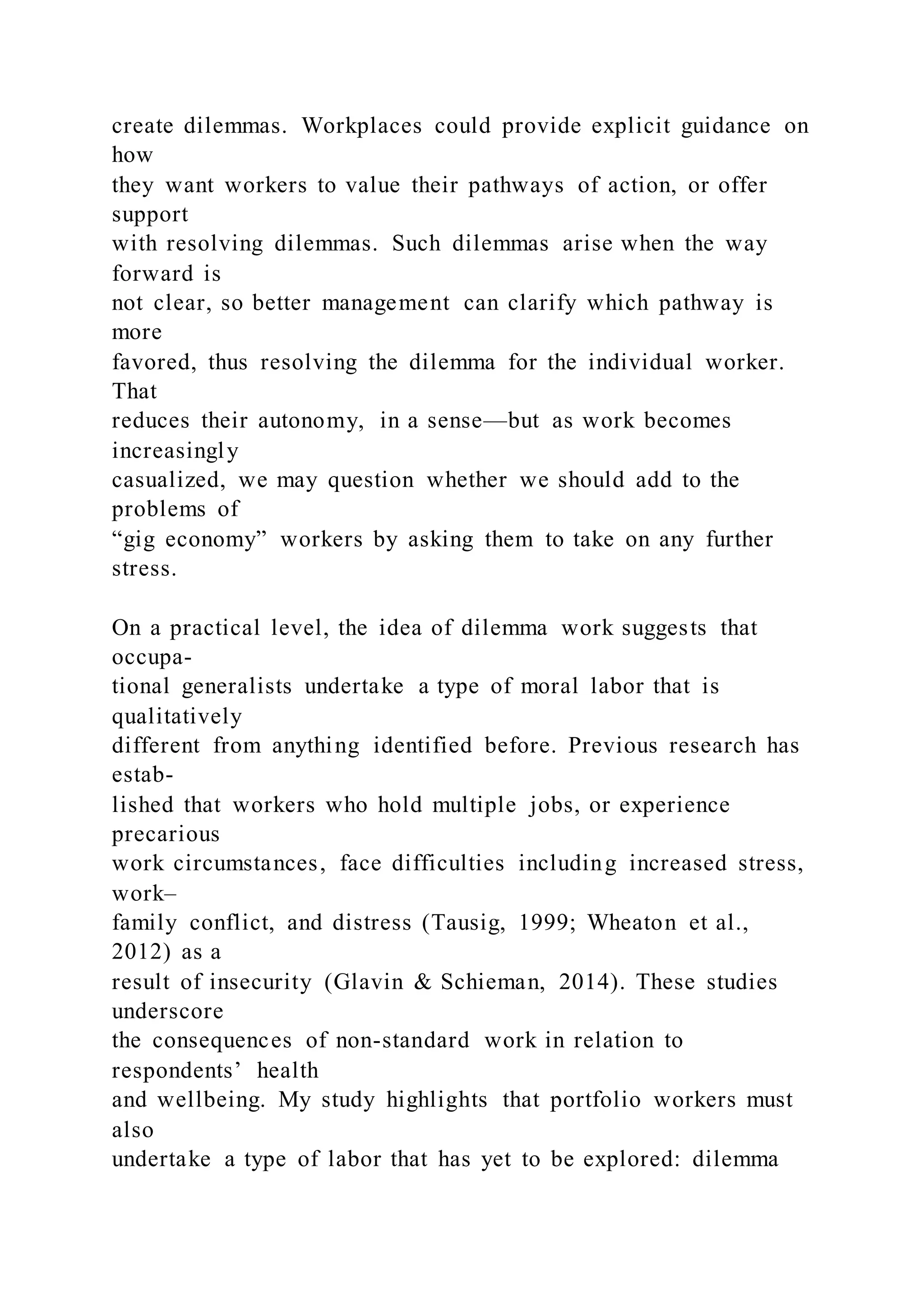 create dilemmas. Workplaces could provide explicit guidance on
how
they want workers to value their pathways of action, or offer
support
with resolving dilemmas. Such dilemmas arise when the way
forward is
not clear, so better management can clarify which pathway is
more
favored, thus resolving the dilemma for the individual worker.
That
reduces their autonomy, in a sense—but as work becomes
increasingly
casualized, we may question whether we should add to the
problems of
“gig economy” workers by asking them to take on any further
stress.
On a practical level, the idea of dilemma work suggests that
occupa-
tional generalists undertake a type of moral labor that is
qualitatively
different from anything identified before. Previous research has
estab-
lished that workers who hold multiple jobs, or experience
precarious
work circumstances, face difficulties including increased stress,
work–
family conflict, and distress (Tausig, 1999; Wheaton et al.,
2012) as a
result of insecurity (Glavin & Schieman, 2014). These studies
underscore
the consequences of non-standard work in relation to
respondents’ health
and wellbeing. My study highlights that portfolio workers must
also
undertake a type of labor that has yet to be explored: dilemma
 