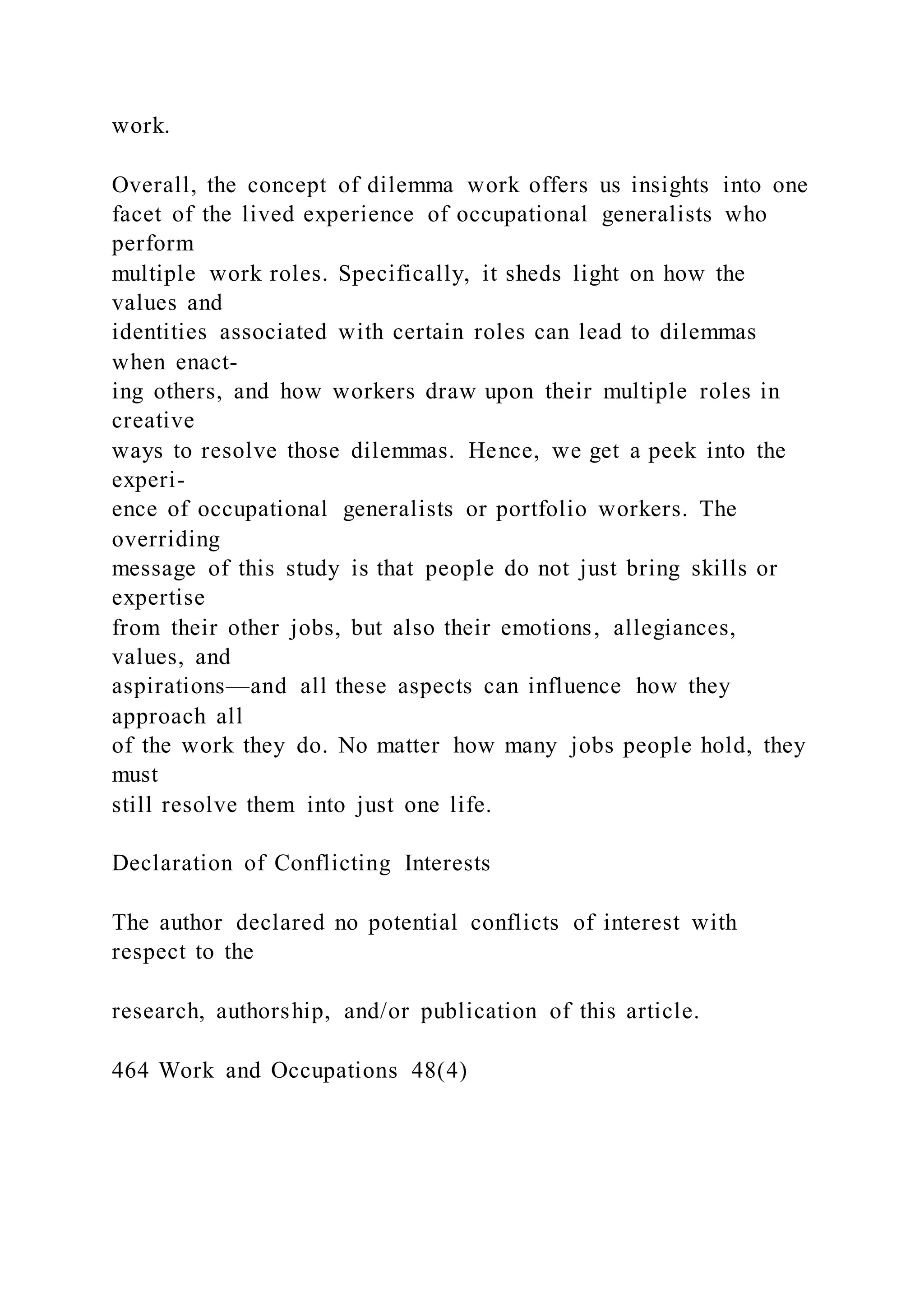 work.
Overall, the concept of dilemma work offers us insights into one
facet of the lived experience of occupational generalists who
perform
multiple work roles. Specifically, it sheds light on how the
values and
identities associated with certain roles can lead to dilemmas
when enact-
ing others, and how workers draw upon their multiple roles in
creative
ways to resolve those dilemmas. Hence, we get a peek into the
experi-
ence of occupational generalists or portfolio workers. The
overriding
message of this study is that people do not just bring skills or
expertise
from their other jobs, but also their emotions, allegiances,
values, and
aspirations—and all these aspects can influence how they
approach all
of the work they do. No matter how many jobs people hold, they
must
still resolve them into just one life.
Declaration of Conflicting Interests
The author declared no potential conflicts of interest with
respect to the
research, authorship, and/or publication of this article.
464 Work and Occupations 48(4)
 