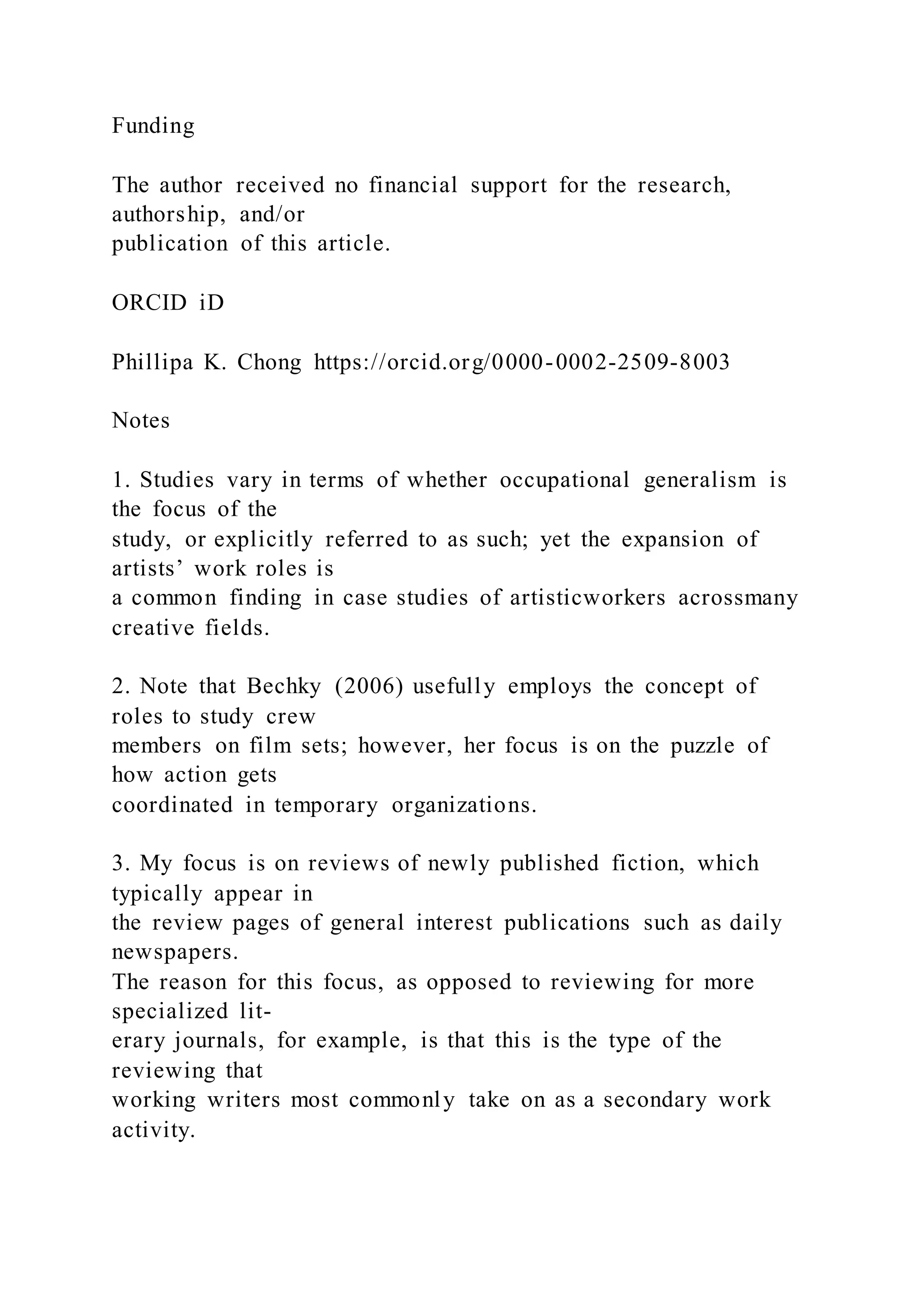Funding
The author received no financial support for the research,
authorship, and/or
publication of this article.
ORCID iD
Phillipa K. Chong https://orcid.org/0000-0002-2509-8003
Notes
1. Studies vary in terms of whether occupational generalism is
the focus of the
study, or explicitly referred to as such; yet the expansion of
artists’ work roles is
a common finding in case studies of artisticworkers acrossmany
creative fields.
2. Note that Bechky (2006) usefully employs the concept of
roles to study crew
members on film sets; however, her focus is on the puzzle of
how action gets
coordinated in temporary organizations.
3. My focus is on reviews of newly published fiction, which
typically appear in
the review pages of general interest publications such as daily
newspapers.
The reason for this focus, as opposed to reviewing for more
specialized lit-
erary journals, for example, is that this is the type of the
reviewing that
working writers most commonly take on as a secondary work
activity.
 