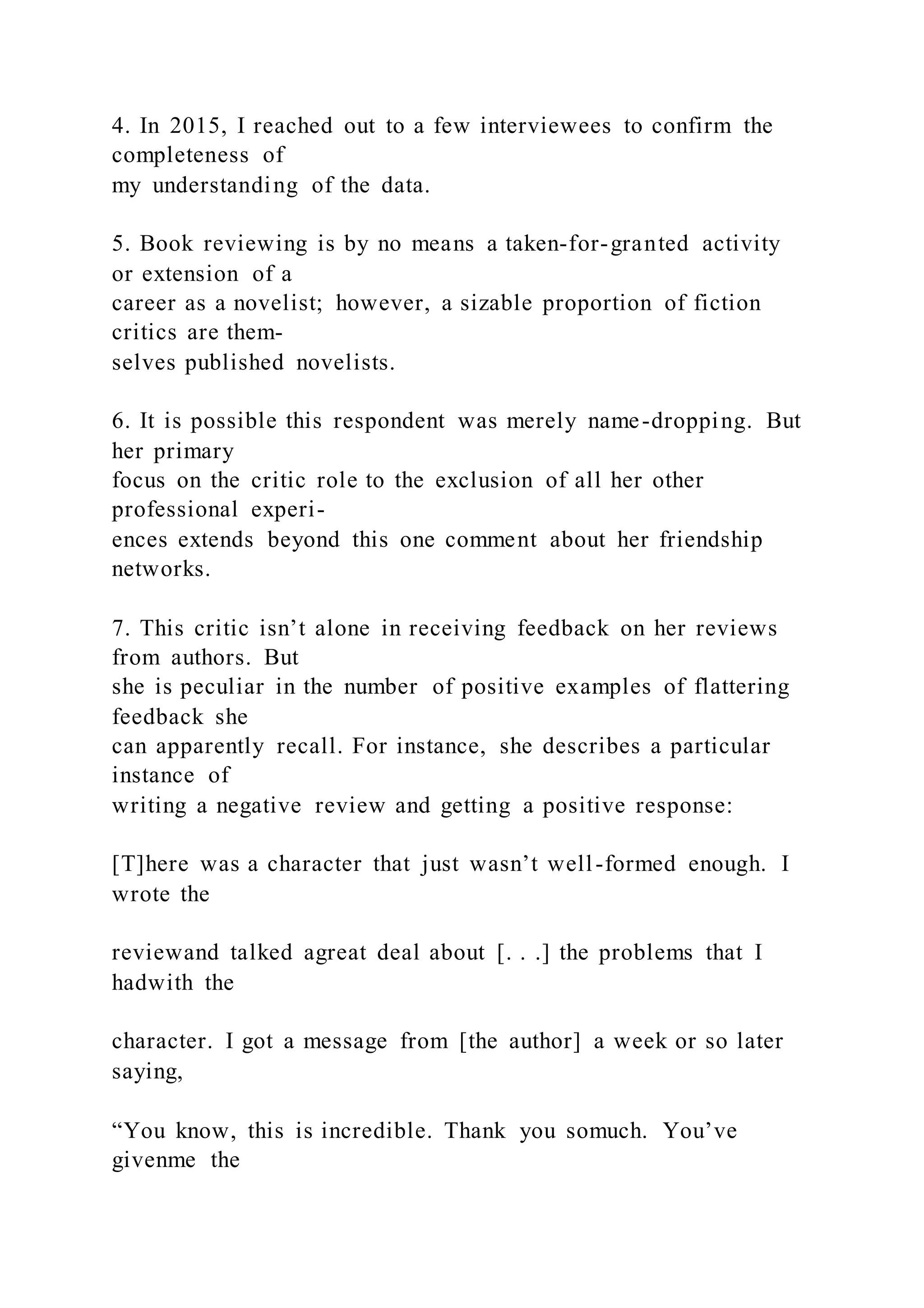 4. In 2015, I reached out to a few interviewees to confirm the
completeness of
my understanding of the data.
5. Book reviewing is by no means a taken-for-granted activity
or extension of a
career as a novelist; however, a sizable proportion of fiction
critics are them-
selves published novelists.
6. It is possible this respondent was merely name-dropping. But
her primary
focus on the critic role to the exclusion of all her other
professional experi-
ences extends beyond this one comment about her friendship
networks.
7. This critic isn’t alone in receiving feedback on her reviews
from authors. But
she is peculiar in the number of positive examples of flattering
feedback she
can apparently recall. For instance, she describes a particular
instance of
writing a negative review and getting a positive response:
[T]here was a character that just wasn’t well-formed enough. I
wrote the
reviewand talked agreat deal about [. . .] the problems that I
hadwith the
character. I got a message from [the author] a week or so later
saying,
“You know, this is incredible. Thank you somuch. You’ve
givenme the
 