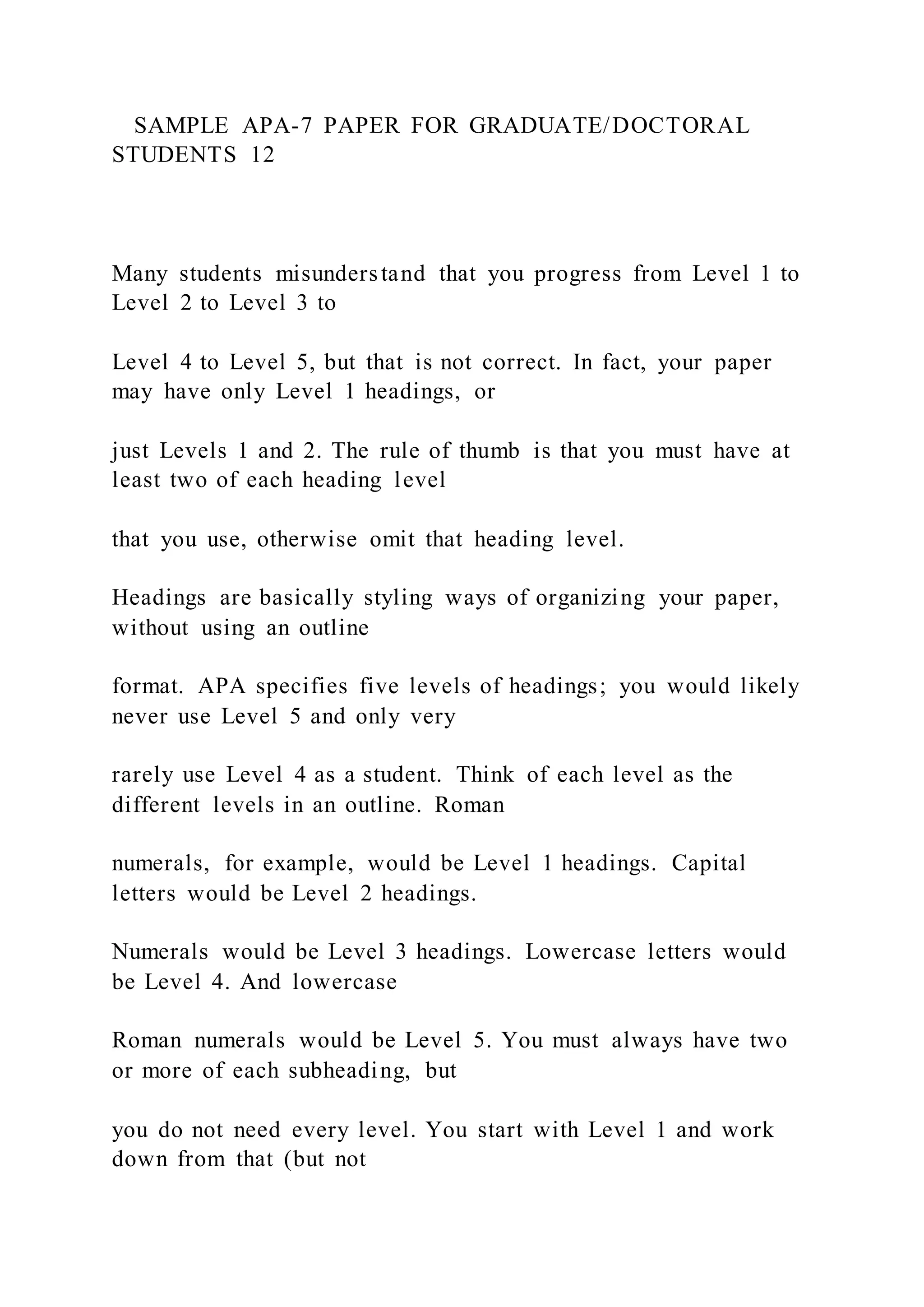 SAMPLE APA-7 PAPER FOR GRADUATE/DOCTORAL
STUDENTS 12
Many students misunderstand that you progress from Level 1 to
Level 2 to Level 3 to
Level 4 to Level 5, but that is not correct. In fact, your paper
may have only Level 1 headings, or
just Levels 1 and 2. The rule of thumb is that you must have at
least two of each heading level
that you use, otherwise omit that heading level.
Headings are basically styling ways of organizing your paper,
without using an outline
format. APA specifies five levels of headings; you would likely
never use Level 5 and only very
rarely use Level 4 as a student. Think of each level as the
different levels in an outline. Roman
numerals, for example, would be Level 1 headings. Capital
letters would be Level 2 headings.
Numerals would be Level 3 headings. Lowercase letters would
be Level 4. And lowercase
Roman numerals would be Level 5. You must always have two
or more of each subheading, but
you do not need every level. You start with Level 1 and work
down from that (but not
 