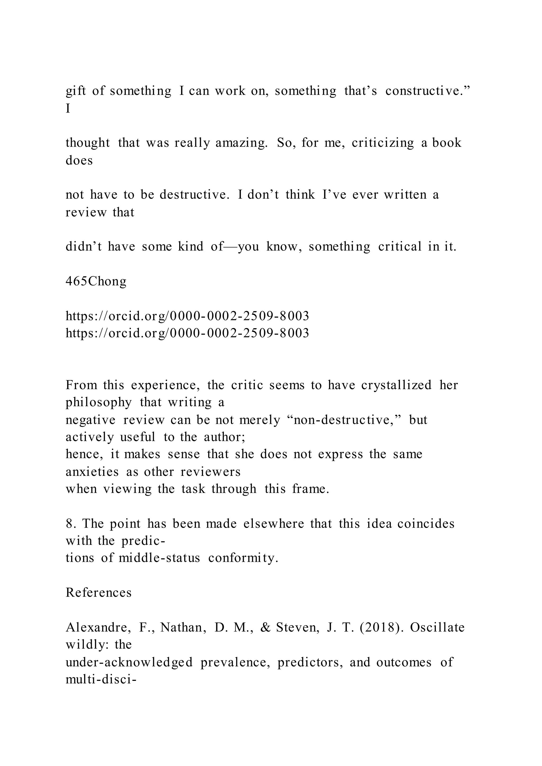 gift of something I can work on, something that’s constructive.”
I
thought that was really amazing. So, for me, criticizing a book
does
not have to be destructive. I don’t think I’ve ever written a
review that
didn’t have some kind of—you know, something critical in it.
465Chong
https://orcid.org/0000-0002-2509-8003
https://orcid.org/0000-0002-2509-8003
From this experience, the critic seems to have crystallized her
philosophy that writing a
negative review can be not merely “non-destructive,” but
actively useful to the author;
hence, it makes sense that she does not express the same
anxieties as other reviewers
when viewing the task through this frame.
8. The point has been made elsewhere that this idea coincides
with the predic-
tions of middle-status conformity.
References
Alexandre, F., Nathan, D. M., & Steven, J. T. (2018). Oscillate
wildly: the
under-acknowledged prevalence, predictors, and outcomes of
multi-disci-
 