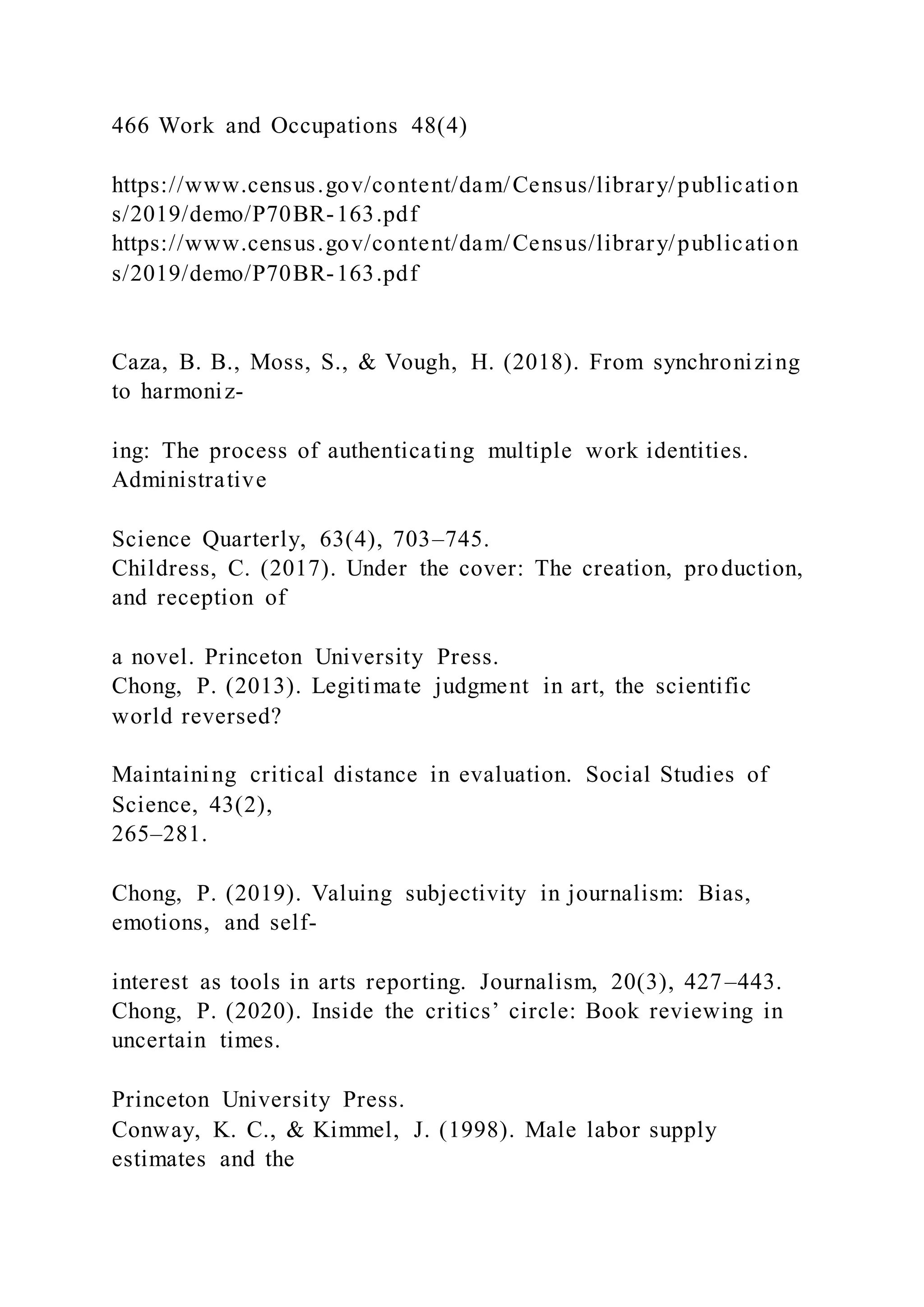 466 Work and Occupations 48(4)
https://www.census.gov/content/dam/Census/library/publication
s/2019/demo/P70BR-163.pdf
https://www.census.gov/content/dam/Census/library/publication
s/2019/demo/P70BR-163.pdf
Caza, B. B., Moss, S., & Vough, H. (2018). From synchronizing
to harmoniz-
ing: The process of authenticating multiple work identities.
Administrative
Science Quarterly, 63(4), 703–745.
Childress, C. (2017). Under the cover: The creation, production,
and reception of
a novel. Princeton University Press.
Chong, P. (2013). Legitimate judgment in art, the scientific
world reversed?
Maintaining critical distance in evaluation. Social Studies of
Science, 43(2),
265–281.
Chong, P. (2019). Valuing subjectivity in journalism: Bias,
emotions, and self-
interest as tools in arts reporting. Journalism, 20(3), 427–443.
Chong, P. (2020). Inside the critics’ circle: Book reviewing in
uncertain times.
Princeton University Press.
Conway, K. C., & Kimmel, J. (1998). Male labor supply
estimates and the
 