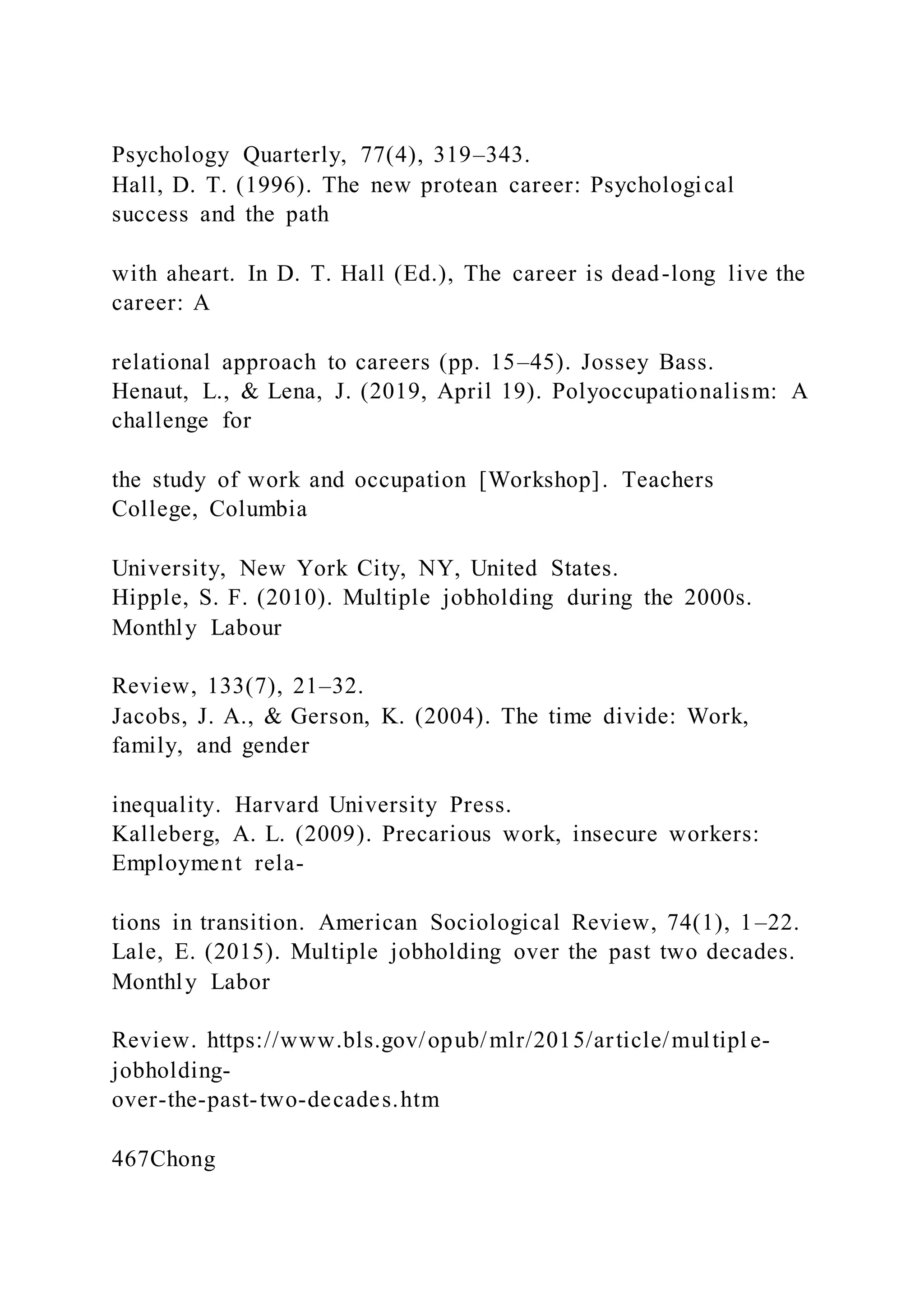 Psychology Quarterly, 77(4), 319–343.
Hall, D. T. (1996). The new protean career: Psychological
success and the path
with aheart. In D. T. Hall (Ed.), The career is dead-long live the
career: A
relational approach to careers (pp. 15–45). Jossey Bass.
Henaut, L., & Lena, J. (2019, April 19). Polyoccupationalism: A
challenge for
the study of work and occupation [Workshop]. Teachers
College, Columbia
University, New York City, NY, United States.
Hipple, S. F. (2010). Multiple jobholding during the 2000s.
Monthly Labour
Review, 133(7), 21–32.
Jacobs, J. A., & Gerson, K. (2004). The time divide: Work,
family, and gender
inequality. Harvard University Press.
Kalleberg, A. L. (2009). Precarious work, insecure workers:
Employment rela-
tions in transition. American Sociological Review, 74(1), 1–22.
Lale, E. (2015). Multiple jobholding over the past two decades.
Monthly Labor
Review. https://www.bls.gov/opub/mlr/2015/article/multipl e-
jobholding-
over-the-past-two-decades.htm
467Chong
 