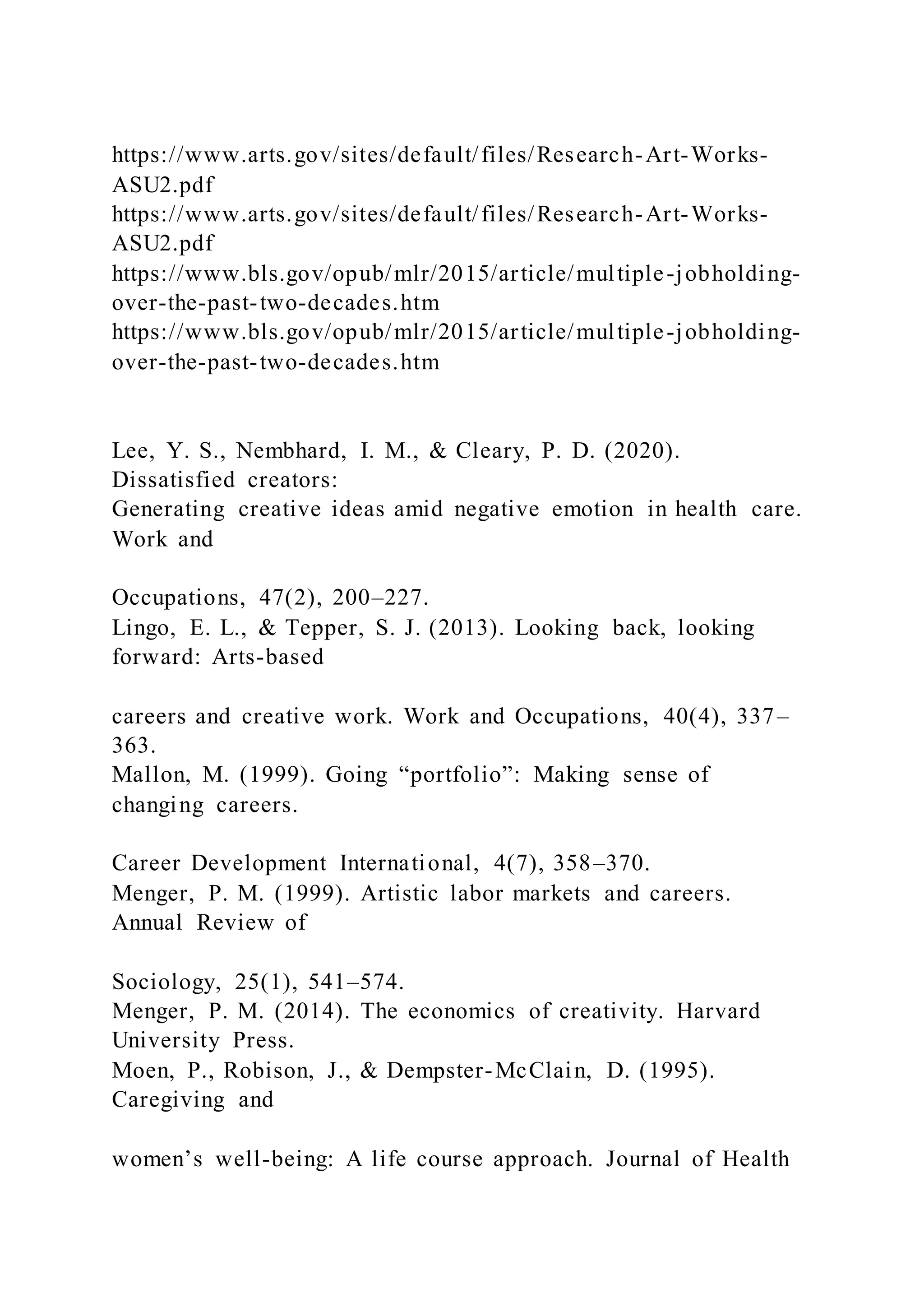 https://www.arts.gov/sites/default/files/Research-Art-Works-
ASU2.pdf
https://www.arts.gov/sites/default/files/Research-Art-Works-
ASU2.pdf
https://www.bls.gov/opub/mlr/2015/article/multiple-jobholding-
over-the-past-two-decades.htm
https://www.bls.gov/opub/mlr/2015/article/multiple-jobholding-
over-the-past-two-decades.htm
Lee, Y. S., Nembhard, I. M., & Cleary, P. D. (2020).
Dissatisfied creators:
Generating creative ideas amid negative emotion in health care.
Work and
Occupations, 47(2), 200–227.
Lingo, E. L., & Tepper, S. J. (2013). Looking back, looking
forward: Arts-based
careers and creative work. Work and Occupations, 40(4), 337–
363.
Mallon, M. (1999). Going “portfolio”: Making sense of
changing careers.
Career Development International, 4(7), 358–370.
Menger, P. M. (1999). Artistic labor markets and careers.
Annual Review of
Sociology, 25(1), 541–574.
Menger, P. M. (2014). The economics of creativity. Harvard
University Press.
Moen, P., Robison, J., & Dempster-McClain, D. (1995).
Caregiving and
women’s well-being: A life course approach. Journal of Health
 