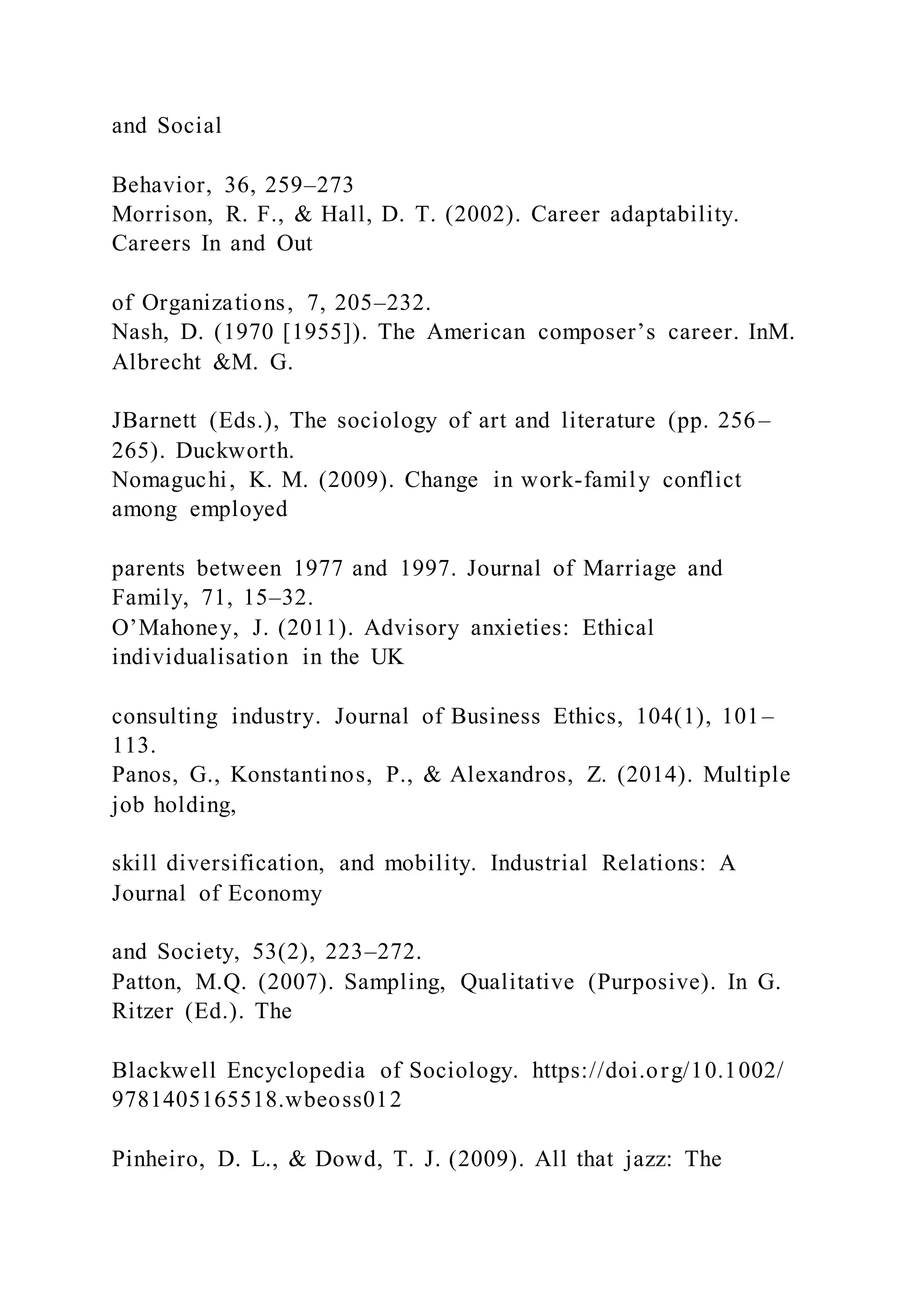 and Social
Behavior, 36, 259–273
Morrison, R. F., & Hall, D. T. (2002). Career adaptability.
Careers In and Out
of Organizations, 7, 205–232.
Nash, D. (1970 [1955]). The American composer’s career. InM.
Albrecht &M. G.
JBarnett (Eds.), The sociology of art and literature (pp. 256–
265). Duckworth.
Nomaguchi, K. M. (2009). Change in work-family conflict
among employed
parents between 1977 and 1997. Journal of Marriage and
Family, 71, 15–32.
O’Mahoney, J. (2011). Advisory anxieties: Ethical
individualisation in the UK
consulting industry. Journal of Business Ethics, 104(1), 101–
113.
Panos, G., Konstantinos, P., & Alexandros, Z. (2014). Multiple
job holding,
skill diversification, and mobility. Industrial Relations: A
Journal of Economy
and Society, 53(2), 223–272.
Patton, M.Q. (2007). Sampling, Qualitative (Purposive). In G.
Ritzer (Ed.). The
Blackwell Encyclopedia of Sociology. https://doi.org/10.1002/
9781405165518.wbeoss012
Pinheiro, D. L., & Dowd, T. J. (2009). All that jazz: The
 