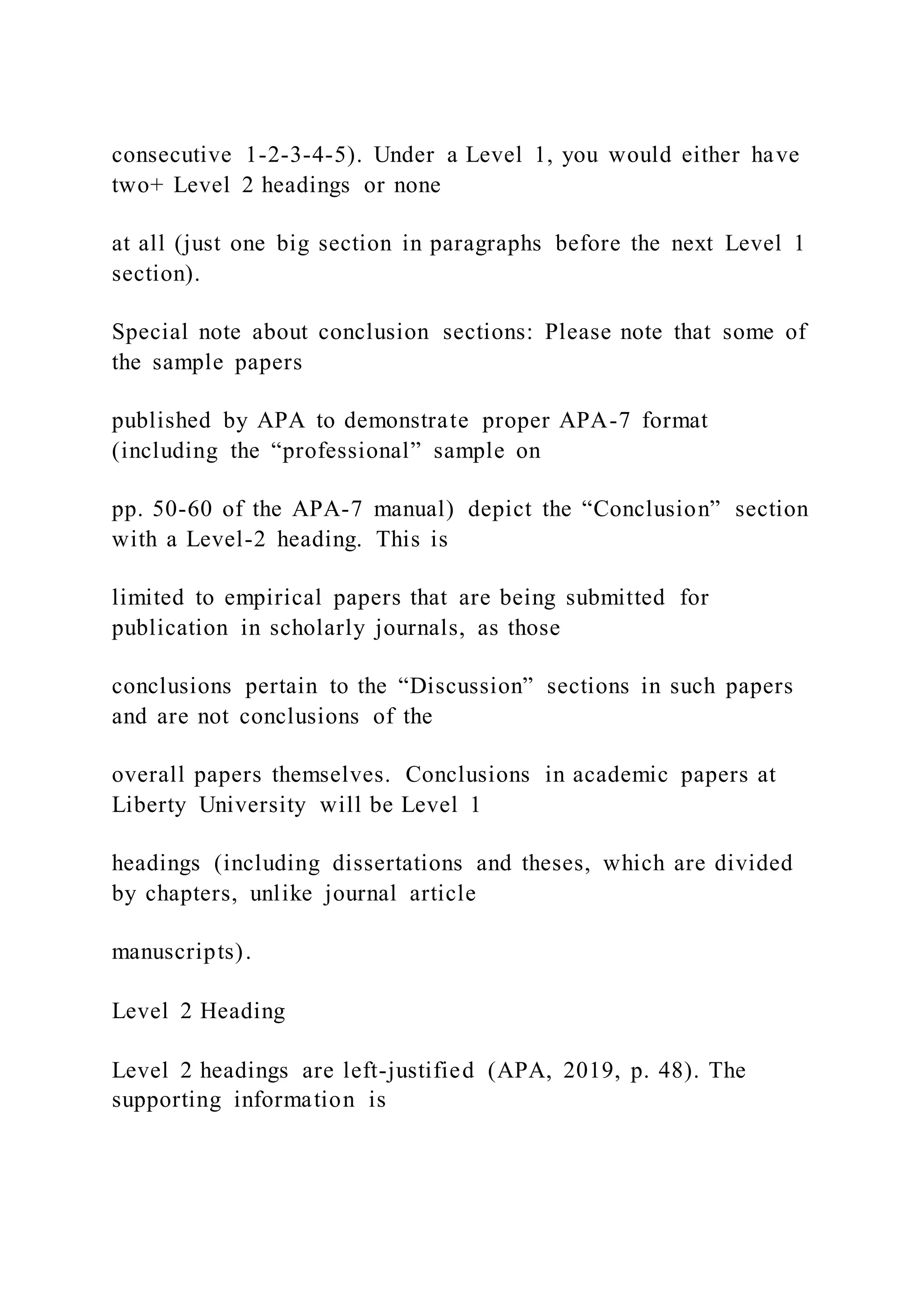 consecutive 1-2-3-4-5). Under a Level 1, you would either have
two+ Level 2 headings or none
at all (just one big section in paragraphs before the next Level 1
section).
Special note about conclusion sections: Please note that some of
the sample papers
published by APA to demonstrate proper APA-7 format
(including the “professional” sample on
pp. 50-60 of the APA-7 manual) depict the “Conclusion” section
with a Level-2 heading. This is
limited to empirical papers that are being submitted for
publication in scholarly journals, as those
conclusions pertain to the “Discussion” sections in such papers
and are not conclusions of the
overall papers themselves. Conclusions in academic papers at
Liberty University will be Level 1
headings (including dissertations and theses, which are divided
by chapters, unlike journal article
manuscripts).
Level 2 Heading
Level 2 headings are left-justified (APA, 2019, p. 48). The
supporting information is
 