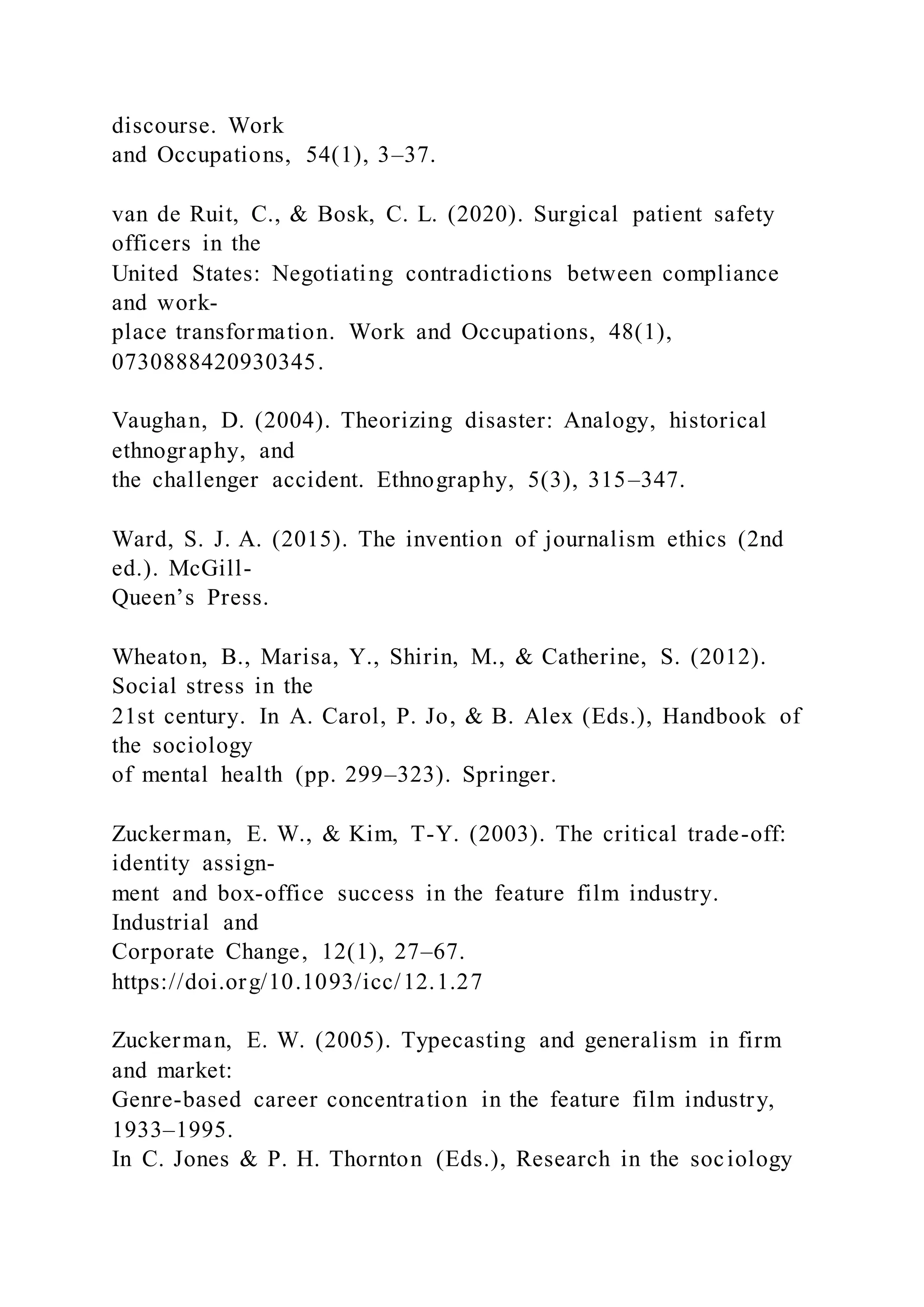 discourse. Work
and Occupations, 54(1), 3–37.
van de Ruit, C., & Bosk, C. L. (2020). Surgical patient safety
officers in the
United States: Negotiating contradictions between compliance
and work-
place transformation. Work and Occupations, 48(1),
0730888420930345.
Vaughan, D. (2004). Theorizing disaster: Analogy, historical
ethnography, and
the challenger accident. Ethnography, 5(3), 315–347.
Ward, S. J. A. (2015). The invention of journalism ethics (2nd
ed.). McGill-
Queen’s Press.
Wheaton, B., Marisa, Y., Shirin, M., & Catherine, S. (2012).
Social stress in the
21st century. In A. Carol, P. Jo, & B. Alex (Eds.), Handbook of
the sociology
of mental health (pp. 299–323). Springer.
Zuckerman, E. W., & Kim, T-Y. (2003). The critical trade-off:
identity assign-
ment and box-office success in the feature film industry.
Industrial and
Corporate Change, 12(1), 27–67.
https://doi.org/10.1093/icc/12.1.27
Zuckerman, E. W. (2005). Typecasting and generalism in firm
and market:
Genre-based career concentration in the feature film industry,
1933–1995.
In C. Jones & P. H. Thornton (Eds.), Research in the sociology
 