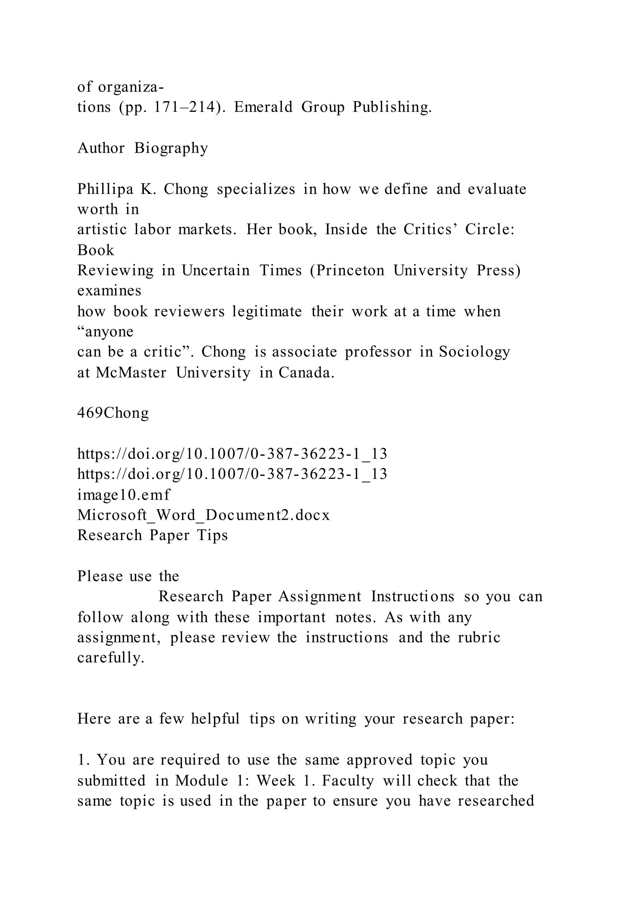 of organiza-
tions (pp. 171–214). Emerald Group Publishing.
Author Biography
Phillipa K. Chong specializes in how we define and evaluate
worth in
artistic labor markets. Her book, Inside the Critics’ Circle:
Book
Reviewing in Uncertain Times (Princeton University Press)
examines
how book reviewers legitimate their work at a time when
“anyone
can be a critic”. Chong is associate professor in Sociology
at McMaster University in Canada.
469Chong
https://doi.org/10.1007/0-387-36223-1_13
https://doi.org/10.1007/0-387-36223-1_13
image10.emf
Microsoft_Word_Document2.docx
Research Paper Tips
Please use the
Research Paper Assignment Instructions so you can
follow along with these important notes. As with any
assignment, please review the instructions and the rubric
carefully.
Here are a few helpful tips on writing your research paper:
1. You are required to use the same approved topic you
submitted in Module 1: Week 1. Faculty will check that the
same topic is used in the paper to ensure you have researched
 